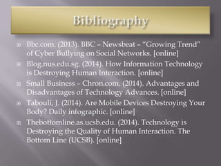  Bbc.com. (2013). BBC – Newsbeat – “Growing Trend”
of Cyber Bullying on Social Networks. [online]
 Blog.nus.edu.sg. (2014). How Information Technology
is Destroying Human Interaction. [online]
 Small Business – Chron.com. (2014). Advantages and
Disadvantages of Technology Advances. [online]
 Tabouli, J. (2014). Are Mobile Devices Destroying Your
Body? Daily infographic. [online]
 Thebottomline.as.ucsb.edu. (2014). Technology is
Destroying the Quality of Human Interaction. The
Bottom Line (UCSB). [online]
 