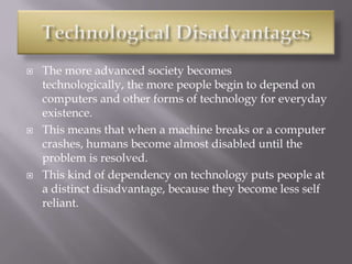  The more advanced society becomes
technologically, the more people begin to depend on
computers and other forms of technology for everyday
existence.
 This means that when a machine breaks or a computer
crashes, humans become almost disabled until the
problem is resolved.
 This kind of dependency on technology puts people at
a distinct disadvantage, because they become less self
reliant.
 