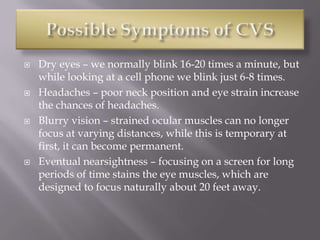  Dry eyes – we normally blink 16-20 times a minute, but
while looking at a cell phone we blink just 6-8 times.
 Headaches – poor neck position and eye strain increase
the chances of headaches.
 Blurry vision – strained ocular muscles can no longer
focus at varying distances, while this is temporary at
first, it can become permanent.
 Eventual nearsightness – focusing on a screen for long
periods of time stains the eye muscles, which are
designed to focus naturally about 20 feet away.
 