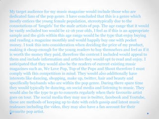 My target audience for my music magazine would include those who are
dedicated fans of the pop genre. I have concluded that this is a genre which
mostly entices the young female population, stereotypically due to the
connotations of ‘fangirls’ for the male artists of pop. The age range that it would
be vastly secluded too would be 12-16 year olds, I feel as if this is an appropriate
sample and the girls within this age range would be the type that enjoy buying
and reading a magazine monthly and would happily buy one with pocket
money. I took this into consideration when deciding the price of my product,
making it cheap enough for the young readers to buy themselves and feel as if it
is worth the money they paid, therefore the content I included would appeal to
them and include information and articles they would opt to read and enjoy. I
anticipated that they would also be the readers of current existing music
magazines such as, We Love Pop, Top of the Pops and Shout therefore I must
comply with this competition in mind. They would also additionally have
interests like dancing, shopping, make up, twitter, hair and beauty and
specifically boybands who are within the pop genre. During there spare time
they would typically be dancing, on social media and listening to music. They
would also be the type to go to concerts regularly when their favourite artist
goes on tour. The social media they may use is twitter, facebook and Youtube,
these are methods of keeping up to date with celeb gossip and latest music
realeases including the video, they may also have a fan account for their
favourite pop artist.
 