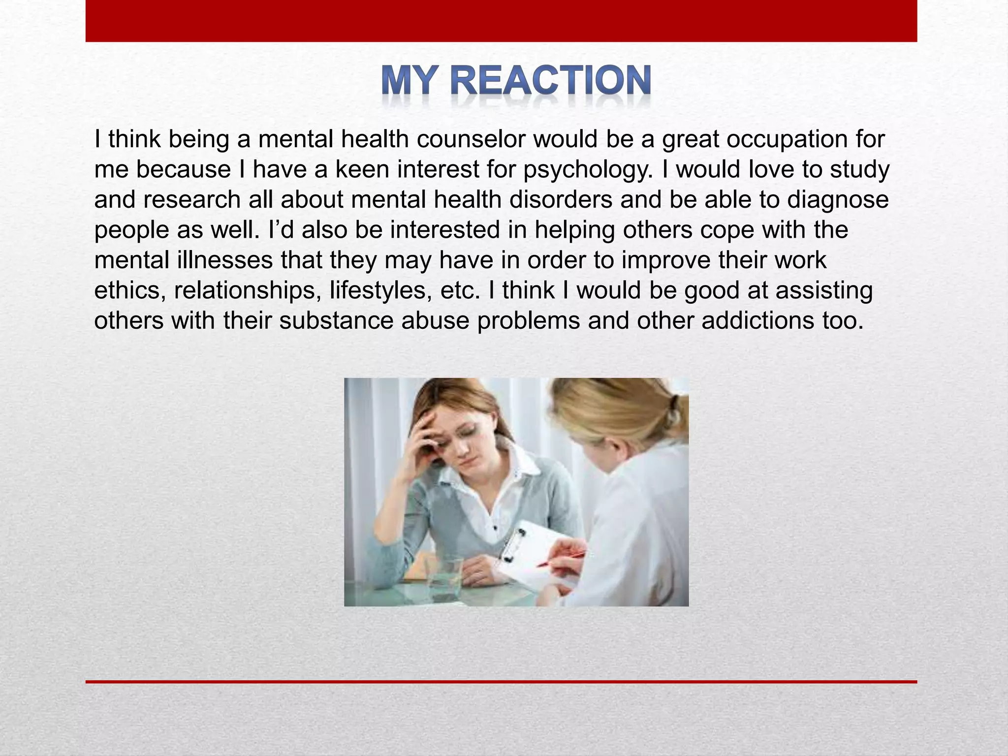 I think being a mental health counselor would be a great occupation for
me because I have a keen interest for psychology. I would love to study
and research all about mental health disorders and be able to diagnose
people as well. I’d also be interested in helping others cope with the
mental illnesses that they may have in order to improve their work
ethics, relationships, lifestyles, etc. I think I would be good at assisting
others with their substance abuse problems and other addictions too.
 