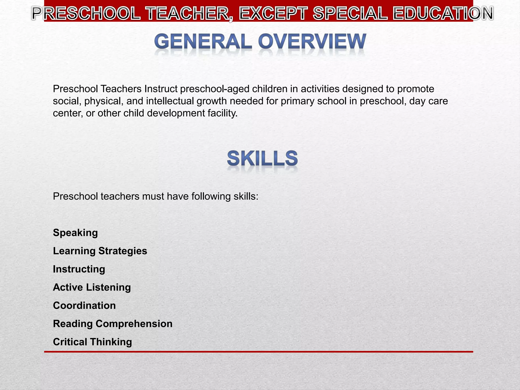 Preschool Teachers Instruct preschool-aged children in activities designed to promote
social, physical, and intellectual growth needed for primary school in preschool, day care
center, or other child development facility.
Preschool teachers must have following skills:
Speaking
Learning Strategies
Instructing
Active Listening
Coordination
Reading Comprehension
Critical Thinking
 