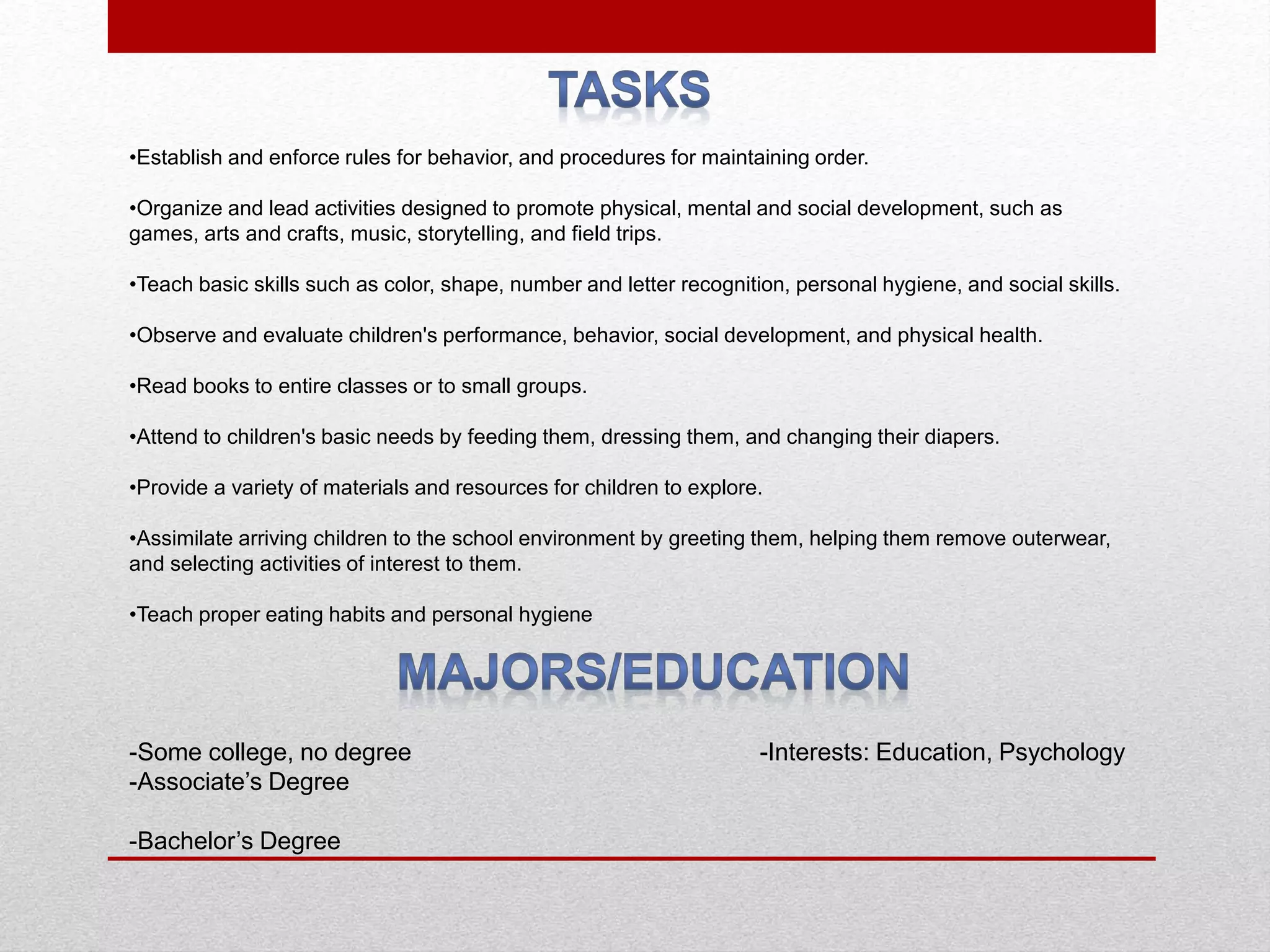 •Establish and enforce rules for behavior, and procedures for maintaining order.
•Organize and lead activities designed to promote physical, mental and social development, such as
games, arts and crafts, music, storytelling, and field trips.
•Teach basic skills such as color, shape, number and letter recognition, personal hygiene, and social skills.
•Observe and evaluate children's performance, behavior, social development, and physical health.
•Read books to entire classes or to small groups.
•Attend to children's basic needs by feeding them, dressing them, and changing their diapers.
•Provide a variety of materials and resources for children to explore.
•Assimilate arriving children to the school environment by greeting them, helping them remove outerwear,
and selecting activities of interest to them.
•Teach proper eating habits and personal hygiene
-Some college, no degree -Interests: Education, Psychology
-Associate’s Degree
-Bachelor’s Degree
 