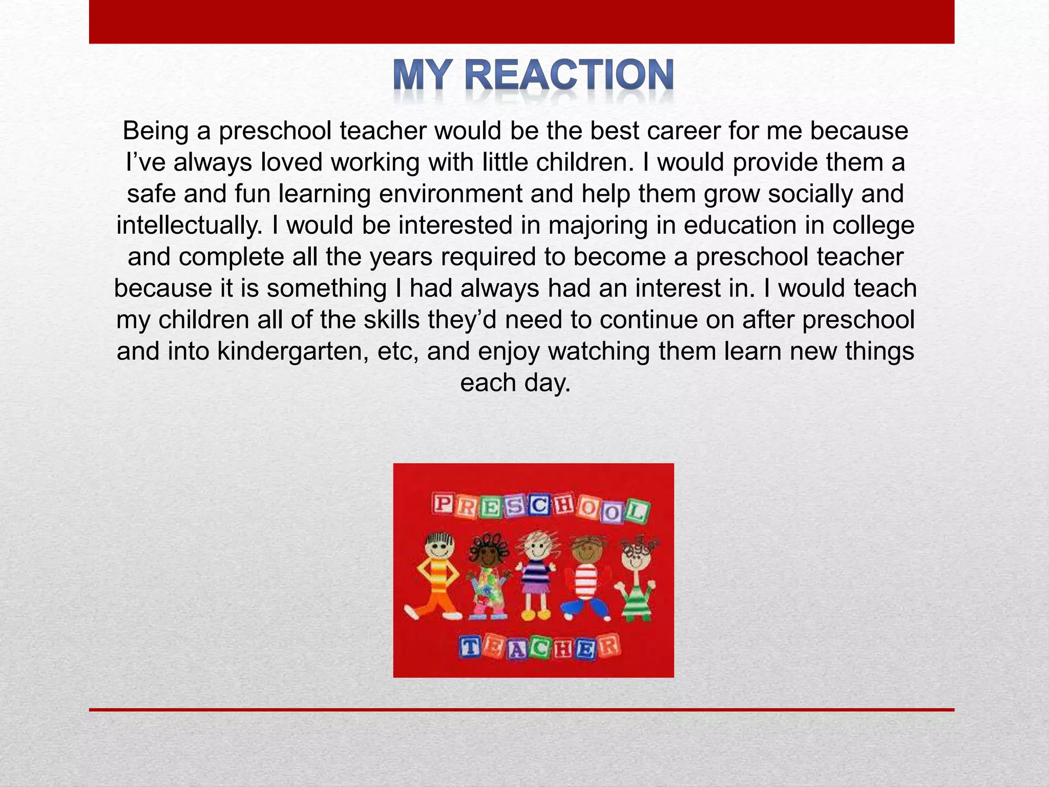 Being a preschool teacher would be the best career for me because
I’ve always loved working with little children. I would provide them a
safe and fun learning environment and help them grow socially and
intellectually. I would be interested in majoring in education in college
and complete all the years required to become a preschool teacher
because it is something I had always had an interest in. I would teach
my children all of the skills they’d need to continue on after preschool
and into kindergarten, etc, and enjoy watching them learn new things
each day.
 