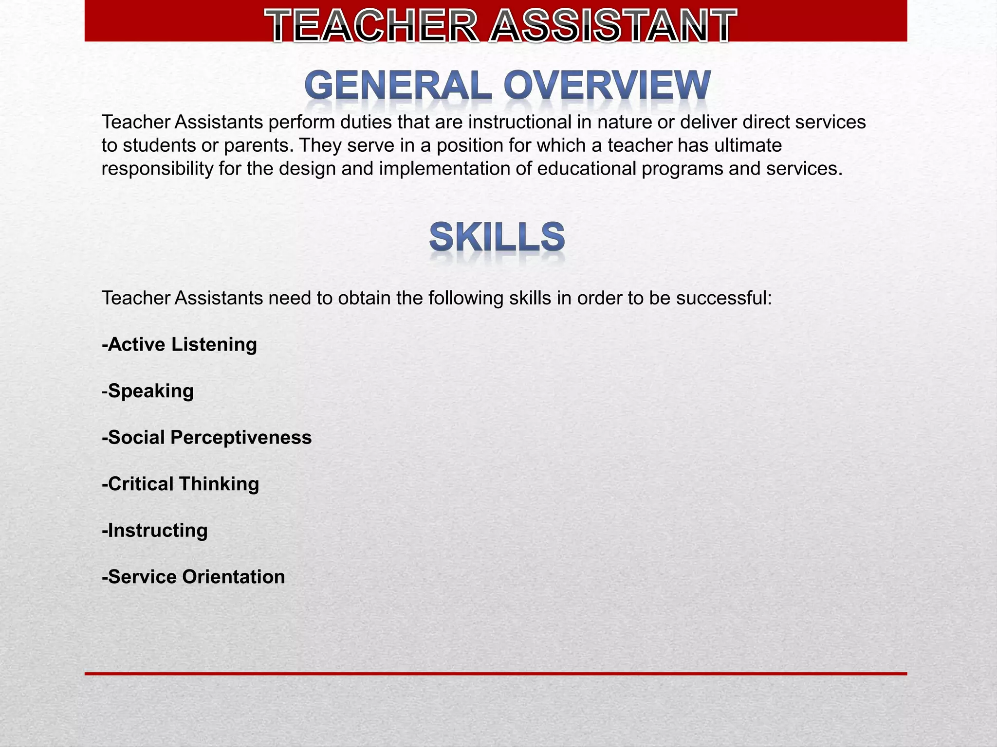 Teacher Assistants perform duties that are instructional in nature or deliver direct services
to students or parents. They serve in a position for which a teacher has ultimate
responsibility for the design and implementation of educational programs and services.
Teacher Assistants need to obtain the following skills in order to be successful:
-Active Listening
-Speaking
-Social Perceptiveness
-Critical Thinking
-Instructing
-Service Orientation
 