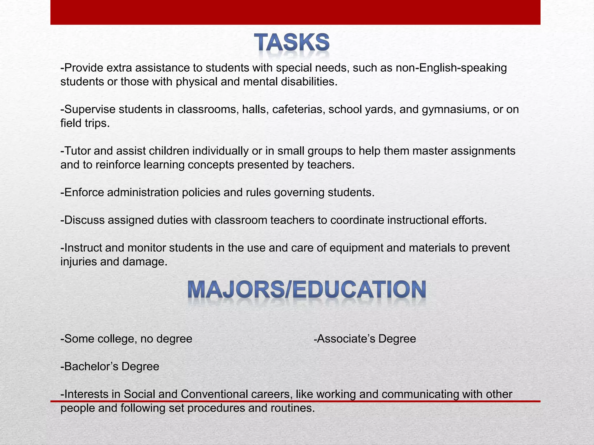 -Provide extra assistance to students with special needs, such as non-English-speaking
students or those with physical and mental disabilities.
-Supervise students in classrooms, halls, cafeterias, school yards, and gymnasiums, or on
field trips.
-Tutor and assist children individually or in small groups to help them master assignments
and to reinforce learning concepts presented by teachers.
-Enforce administration policies and rules governing students.
-Discuss assigned duties with classroom teachers to coordinate instructional efforts.
-Instruct and monitor students in the use and care of equipment and materials to prevent
injuries and damage.
-Some college, no degree -Associate’s Degree
-Bachelor’s Degree
-Interests in Social and Conventional careers, like working and communicating with other
people and following set procedures and routines.
 