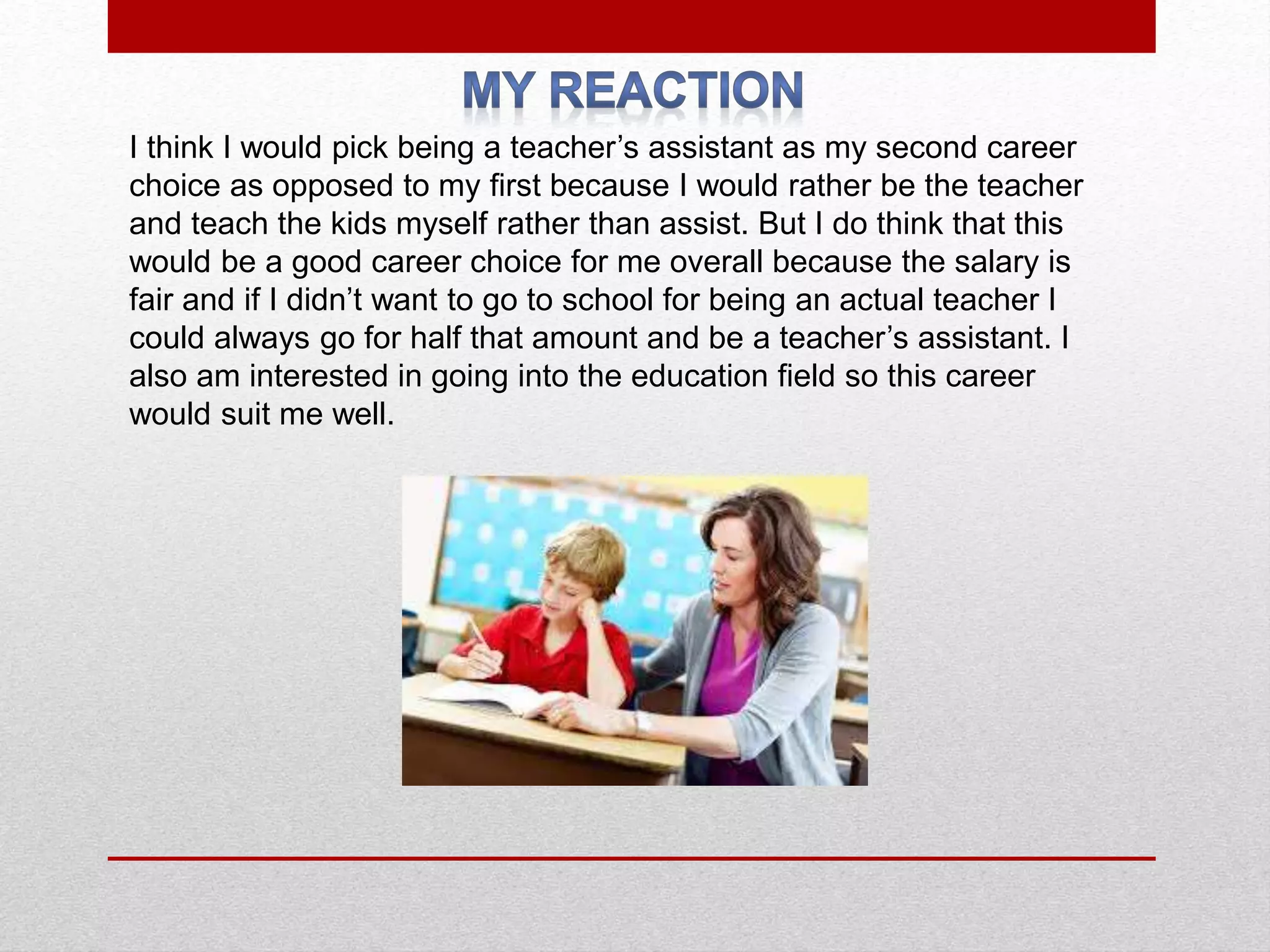 I think I would pick being a teacher’s assistant as my second career
choice as opposed to my first because I would rather be the teacher
and teach the kids myself rather than assist. But I do think that this
would be a good career choice for me overall because the salary is
fair and if I didn’t want to go to school for being an actual teacher I
could always go for half that amount and be a teacher’s assistant. I
also am interested in going into the education field so this career
would suit me well.
 