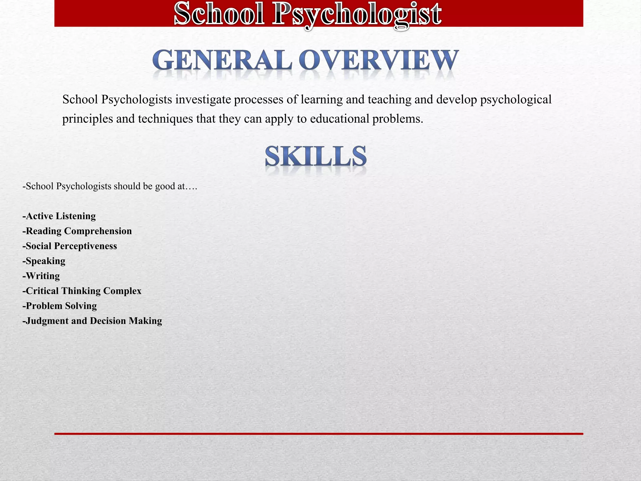 School Psychologists investigate processes of learning and teaching and develop psychological
principles and techniques that they can apply to educational problems.
-School Psychologists should be good at….
-Active Listening
-Reading Comprehension
-Social Perceptiveness
-Speaking
-Writing
-Critical Thinking Complex
-Problem Solving
-Judgment and Decision Making
 