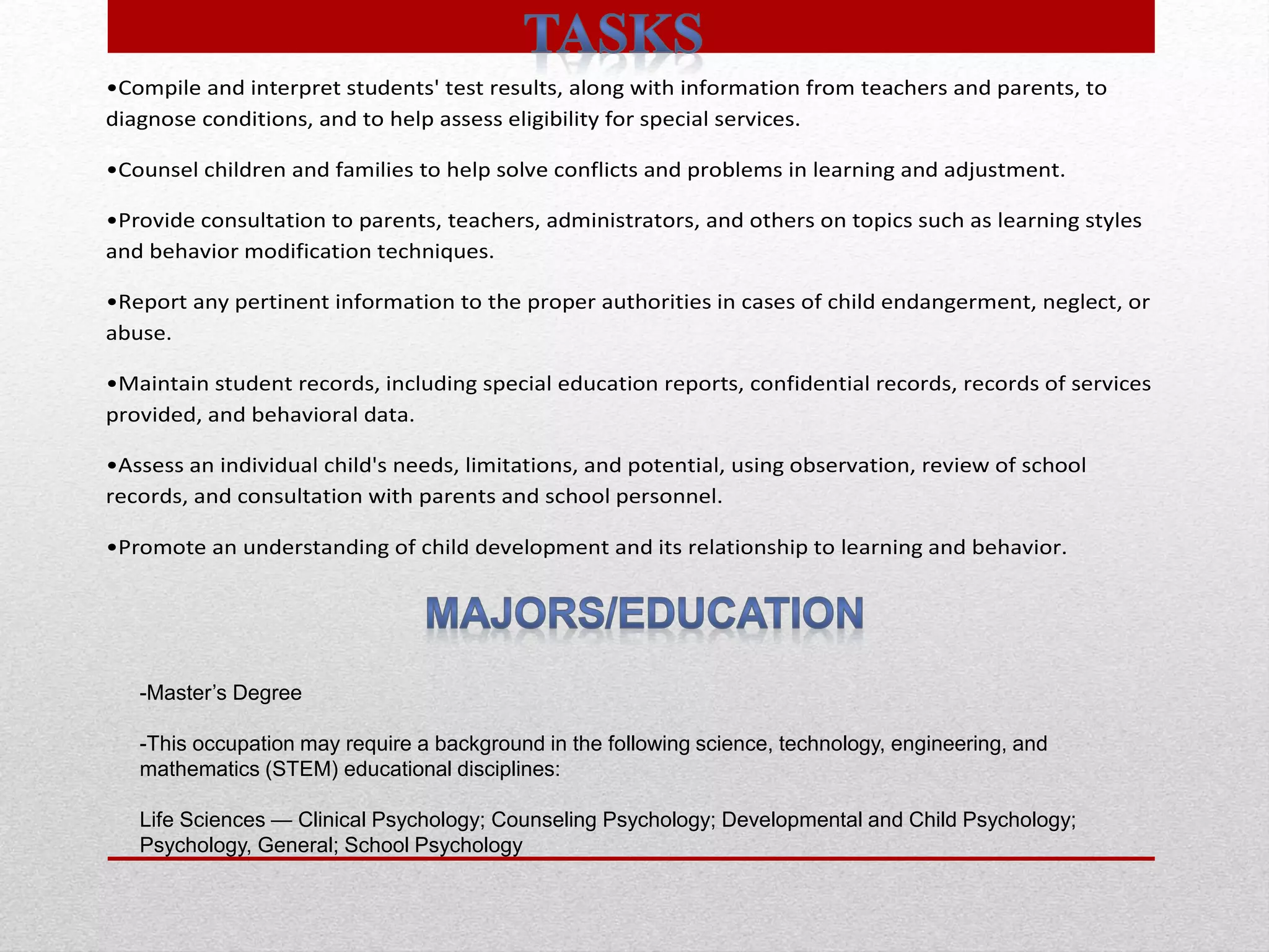•Compile and interpret students' test results, along with information from teachers and parents, to
diagnose conditions, and to help assess eligibility for special services.
•Counsel children and families to help solve conflicts and problems in learning and adjustment.
•Provide consultation to parents, teachers, administrators, and others on topics such as learning styles
and behavior modification techniques.
•Report any pertinent information to the proper authorities in cases of child endangerment, neglect, or
abuse.
•Maintain student records, including special education reports, confidential records, records of services
provided, and behavioral data.
•Assess an individual child's needs, limitations, and potential, using observation, review of school
records, and consultation with parents and school personnel.
•Promote an understanding of child development and its relationship to learning and behavior.
-Master’s Degree
-This occupation may require a background in the following science, technology, engineering, and
mathematics (STEM) educational disciplines:
Life Sciences — Clinical Psychology; Counseling Psychology; Developmental and Child Psychology;
Psychology, General; School Psychology
 