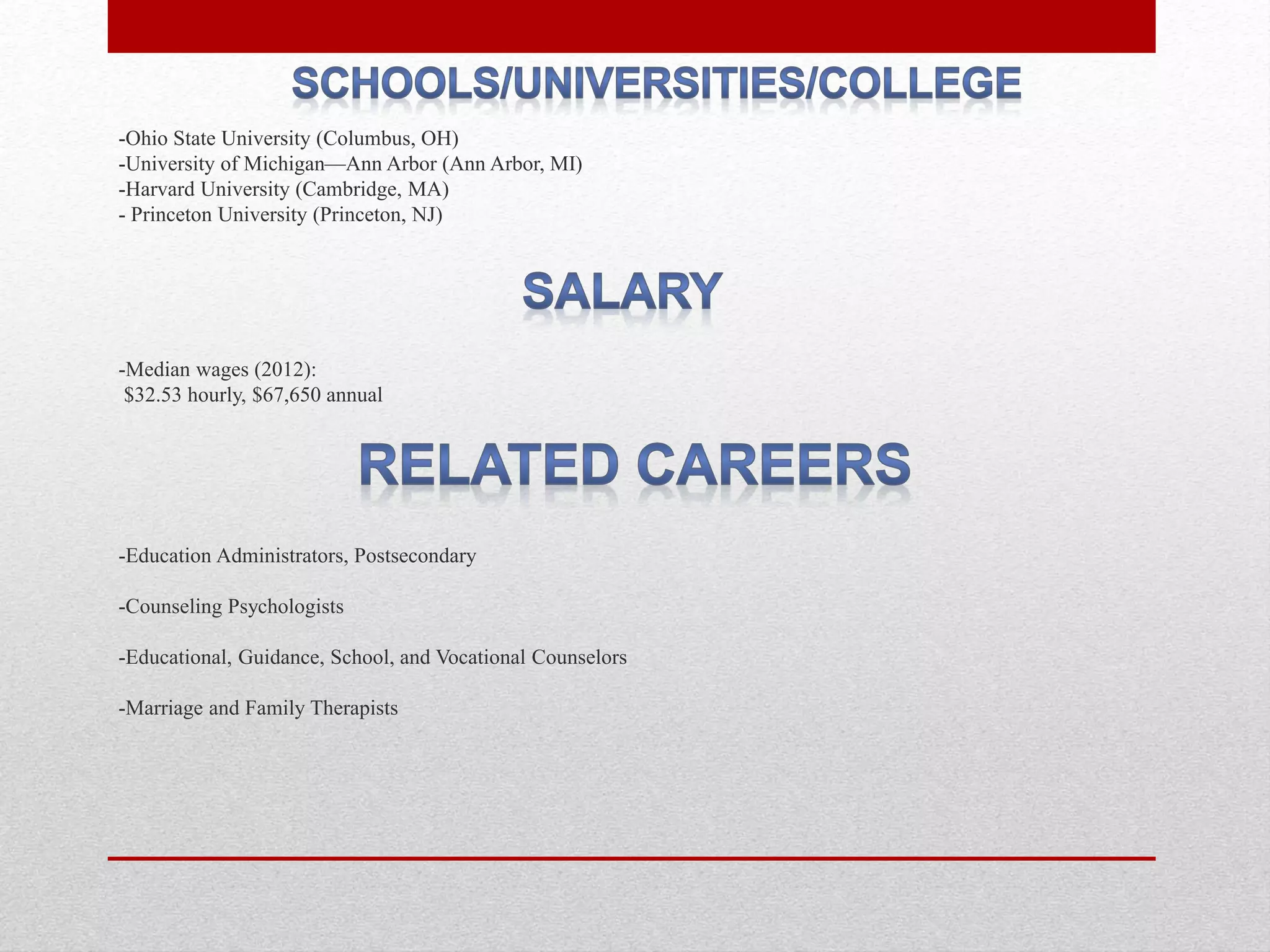 -Ohio State University (Columbus, OH)
-University of Michigan—​Ann Arbor (Ann Arbor, MI)
-Harvard University (Cambridge, MA)
- Princeton University (Princeton, NJ)
-Median wages (2012):
$32.53 hourly, $67,650 annual
-Education Administrators, Postsecondary
-Counseling Psychologists
-Educational, Guidance, School, and Vocational Counselors
-Marriage and Family Therapists
 