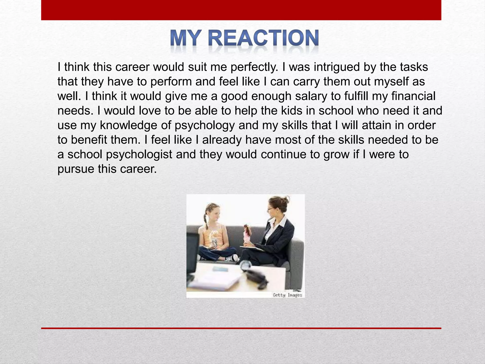 I think this career would suit me perfectly. I was intrigued by the tasks
that they have to perform and feel like I can carry them out myself as
well. I think it would give me a good enough salary to fulfill my financial
needs. I would love to be able to help the kids in school who need it and
use my knowledge of psychology and my skills that I will attain in order
to benefit them. I feel like I already have most of the skills needed to be
a school psychologist and they would continue to grow if I were to
pursue this career.
 