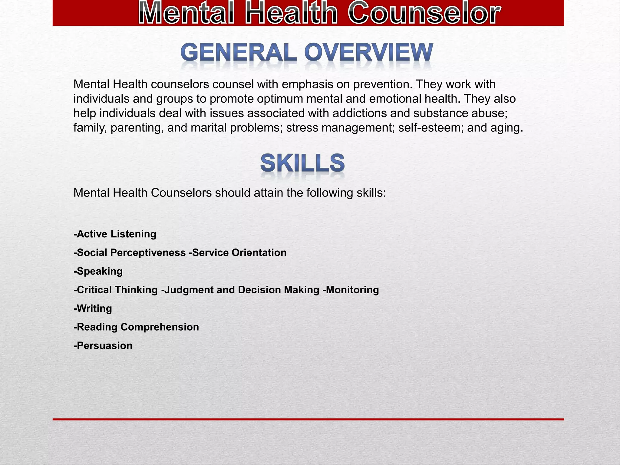 Mental Health counselors counsel with emphasis on prevention. They work with
individuals and groups to promote optimum mental and emotional health. They also
help individuals deal with issues associated with addictions and substance abuse;
family, parenting, and marital problems; stress management; self-esteem; and aging.
Mental Health Counselors should attain the following skills:
-Active Listening
-Social Perceptiveness -Service Orientation
-Speaking
-Critical Thinking -Judgment and Decision Making -Monitoring
-Writing
-Reading Comprehension
-Persuasion
 