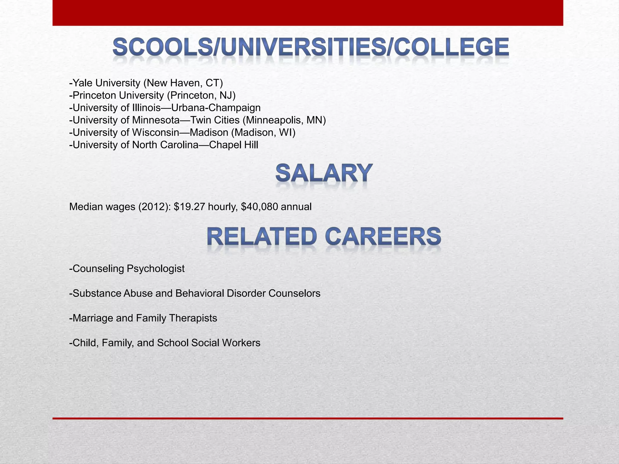 -Yale University (New Haven, CT)
-Princeton University (Princeton, NJ)
-University of Illinois—​Urbana-​Champaign
-University of Minnesota—​Twin Cities (Minneapolis, MN)
-University of Wisconsin—​Madison (Madison, WI)
-University of North Carolina—​Chapel Hill
Median wages (2012): $19.27 hourly, $40,080 annual
-Counseling Psychologist
-Substance Abuse and Behavioral Disorder Counselors
-Marriage and Family Therapists
-Child, Family, and School Social Workers
 