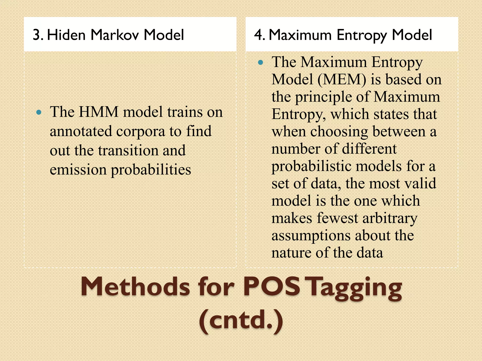 Methods for POSTagging
(cntd.)
3. Hiden Markov Model 4. Maximum Entropy Model
 The HMM model trains on
annotated corpora to find
out the transition and
emission probabilities
 The Maximum Entropy
Model (MEM) is based on
the principle of Maximum
Entropy, which states that
when choosing between a
number of different
probabilistic models for a
set of data, the most valid
model is the one which
makes fewest arbitrary
assumptions about the
nature of the data
 
