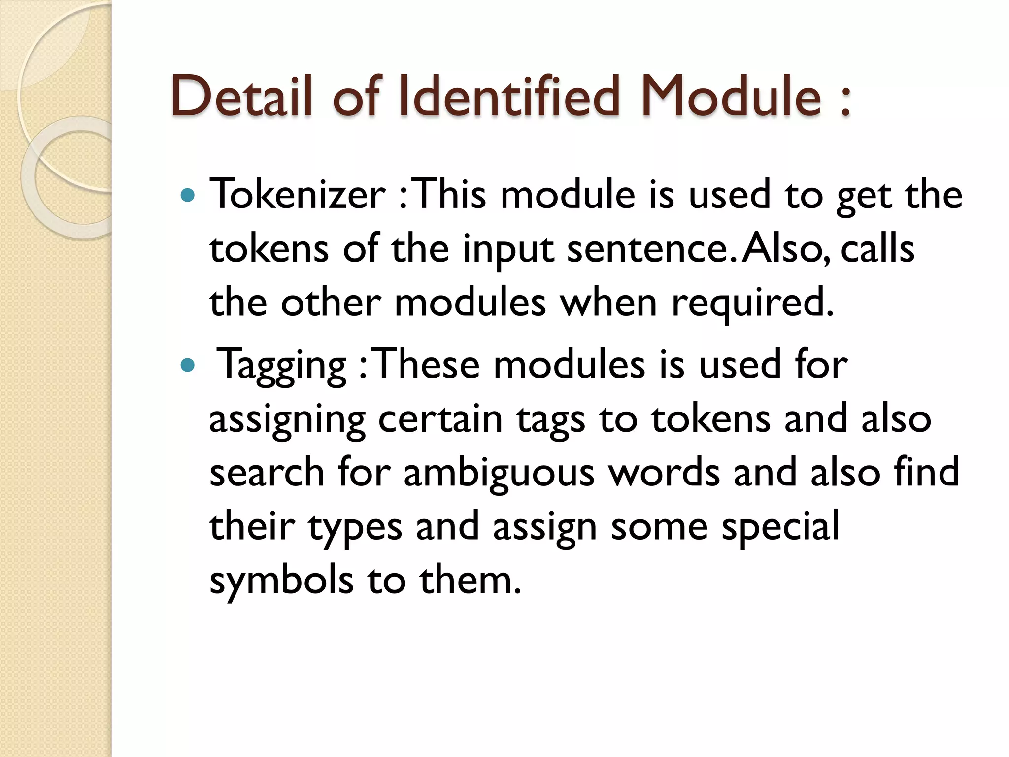 Detail of Identified Module :
 Tokenizer :This module is used to get the
tokens of the input sentence.Also, calls
the other modules when required.
 Tagging :These modules is used for
assigning certain tags to tokens and also
search for ambiguous words and also find
their types and assign some special
symbols to them.
 
