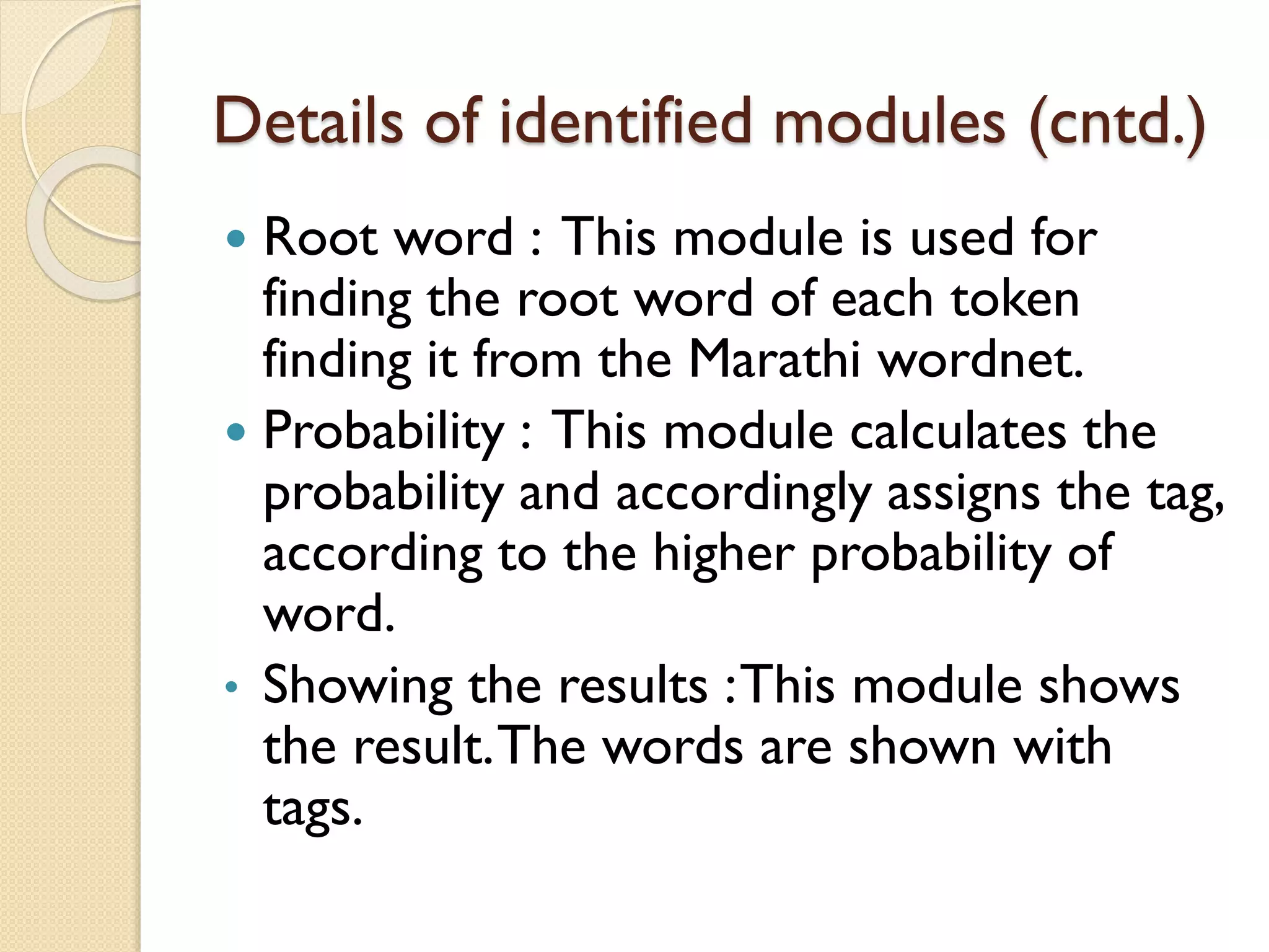 Details of identified modules (cntd.)
 Root word : This module is used for
finding the root word of each token
finding it from the Marathi wordnet.
 Probability : This module calculates the
probability and accordingly assigns the tag,
according to the higher probability of
word.
• Showing the results :This module shows
the result.The words are shown with
tags.
 