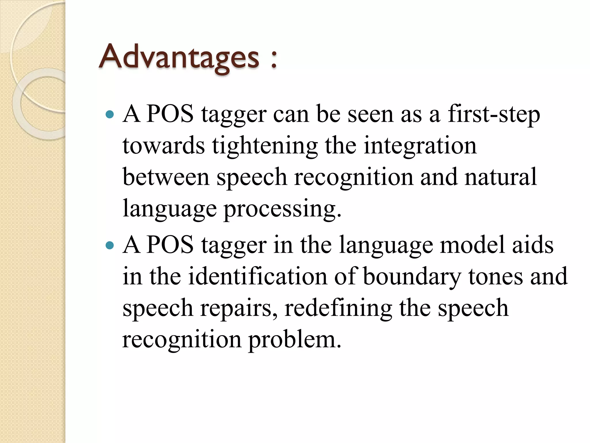 Advantages :
 A POS tagger can be seen as a first-step
towards tightening the integration
between speech recognition and natural
language processing.
 A POS tagger in the language model aids
in the identification of boundary tones and
speech repairs, redefining the speech
recognition problem.
 