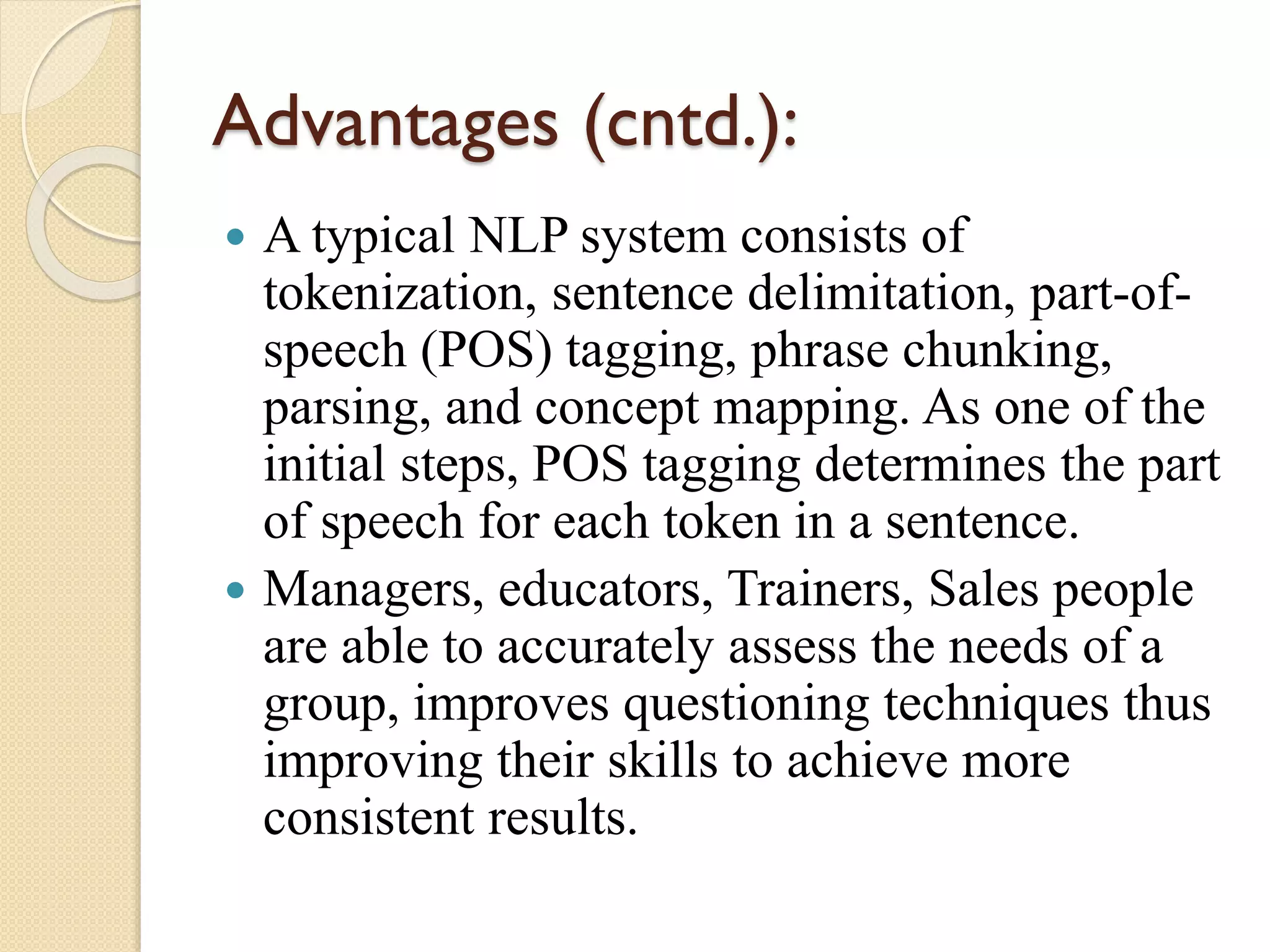 Advantages (cntd.):
 A typical NLP system consists of
tokenization, sentence delimitation, part-of-
speech (POS) tagging, phrase chunking,
parsing, and concept mapping. As one of the
initial steps, POS tagging determines the part
of speech for each token in a sentence.
 Managers, educators, Trainers, Sales people
are able to accurately assess the needs of a
group, improves questioning techniques thus
improving their skills to achieve more
consistent results.
 