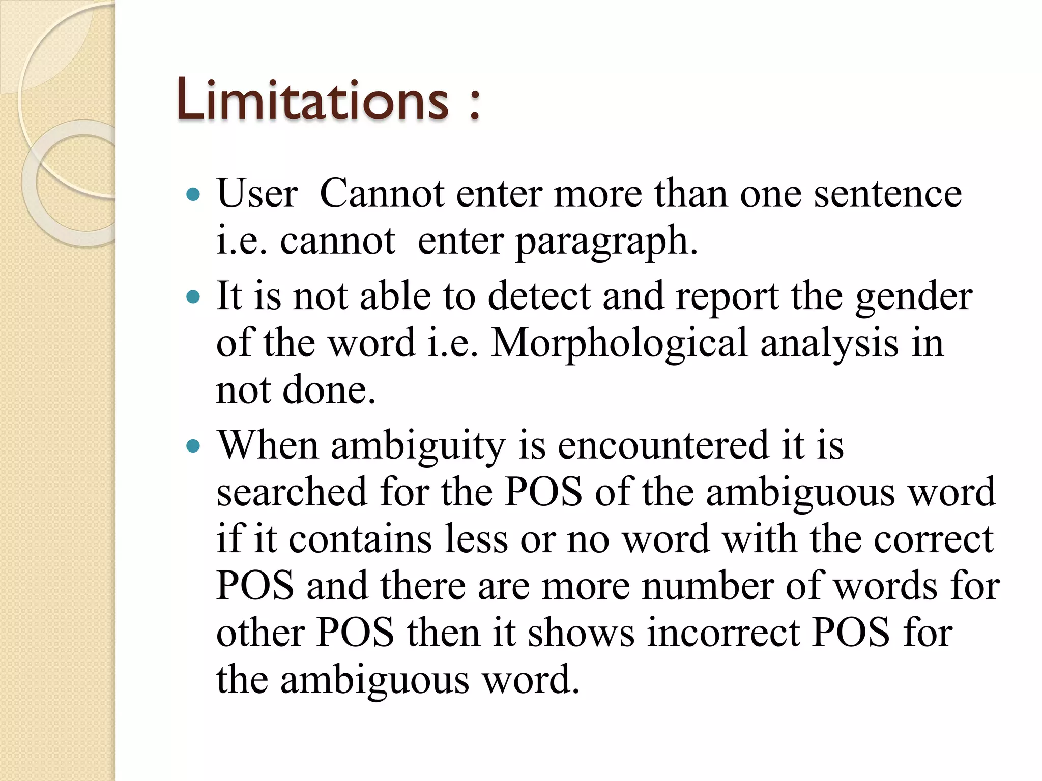 Limitations :
 User Cannot enter more than one sentence
i.e. cannot enter paragraph.
 It is not able to detect and report the gender
of the word i.e. Morphological analysis in
not done.
 When ambiguity is encountered it is
searched for the POS of the ambiguous word
if it contains less or no word with the correct
POS and there are more number of words for
other POS then it shows incorrect POS for
the ambiguous word.
 