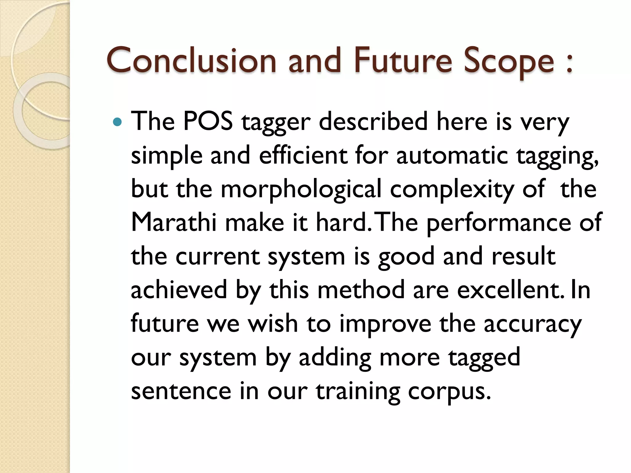 Conclusion and Future Scope :
 The POS tagger described here is very
simple and efficient for automatic tagging,
but the morphological complexity of the
Marathi make it hard.The performance of
the current system is good and result
achieved by this method are excellent. In
future we wish to improve the accuracy
our system by adding more tagged
sentence in our training corpus.
 