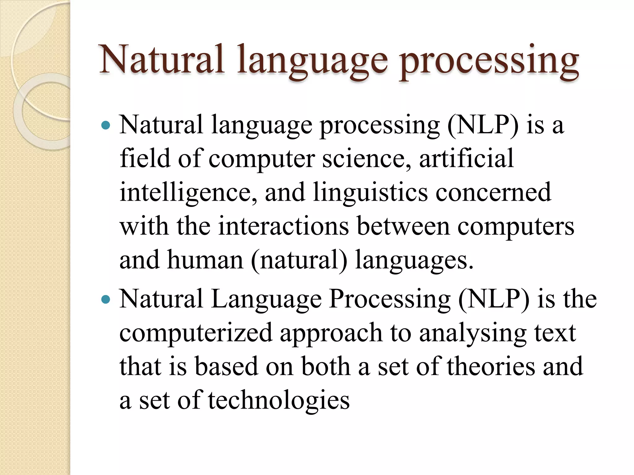 Natural language processing
 Natural language processing (NLP) is a
field of computer science, artificial
intelligence, and linguistics concerned
with the interactions between computers
and human (natural) languages.
 Natural Language Processing (NLP) is the
computerized approach to analysing text
that is based on both a set of theories and
a set of technologies
 