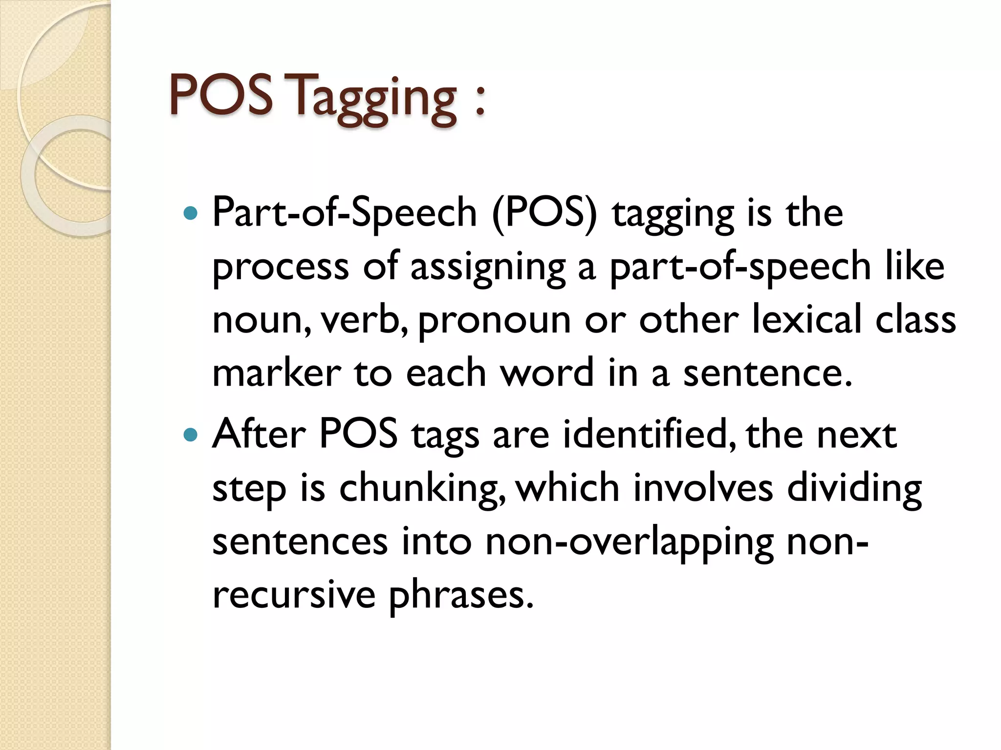 POS Tagging :
 Part-of-Speech (POS) tagging is the
process of assigning a part-of-speech like
noun, verb, pronoun or other lexical class
marker to each word in a sentence.
 After POS tags are identified, the next
step is chunking, which involves dividing
sentences into non-overlapping non-
recursive phrases.
 