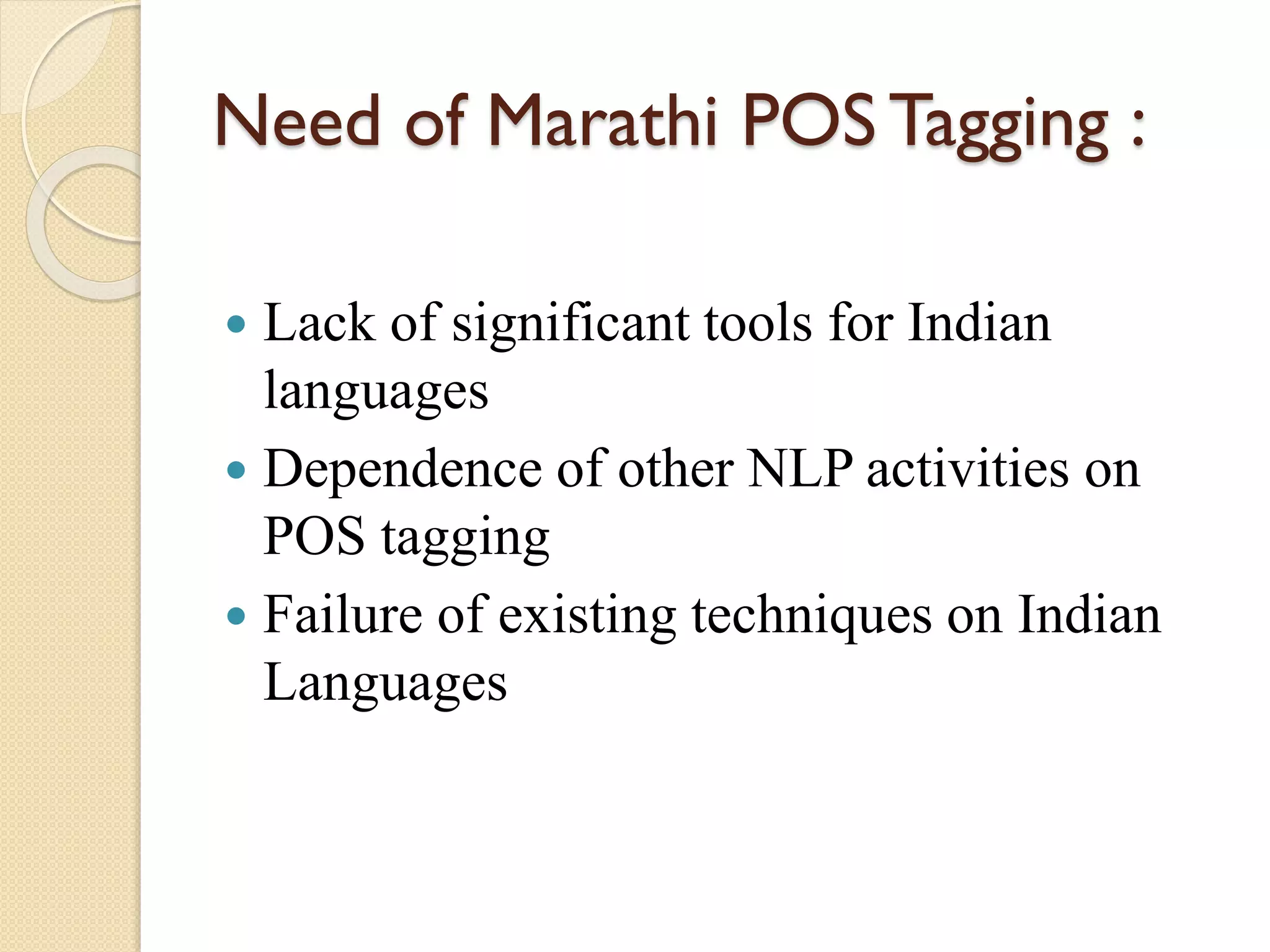 Need of Marathi POS Tagging :
 Lack of significant tools for Indian
languages
 Dependence of other NLP activities on
POS tagging
 Failure of existing techniques on Indian
Languages
 