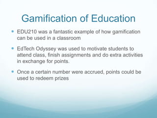 Gamification of Education
 EDU210 was a fantastic example of how gamification
can be used in a classroom
 EdTech Odyssey was used to motivate students to
attend class, finish assignments and do extra activities
in exchange for points.
 Once a certain number were accrued, points could be
used to redeem prizes
 