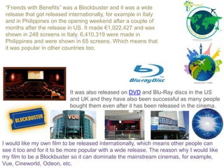 “Friends with Benefits” was a Blockbuster and it was a wide
release that got released internationally, for example in Italy
and in Philippines on the opening weekend after a couple of
months after the release in US. It made €1,022,427 and was
shown in 248 screens in Italy. 6,410,319 were made in
Philippines and were shown in 65 screens. Which means that
it was popular in other countries too.
I would like my own film to be released internationally, which means other people can
see it too and for it to be more popular with a wide release. The reason why I would like
my film to be a Blockbuster so it can dominate the mainstream cinemas, for example,
Vue, Cineworld, Odeon, etc.
It was also released on DVD and Blu-Ray discs in the US
and UK and they have also been successful as many people
bought them even after it has been released in the cinema.
 