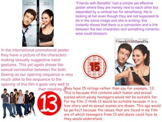 “Friends with Benefits” had a simple yet effective
poster where they are merely next to each other but
separated by a vertical bar for advertising. He is
looking at her even though they are not supposed to
be in the same image and she is smiling, this
instantly shows that there is a connection and a link
between the two characters and something romantic-
wise could blossom.
In the international promotional poster
they have a picture of the characters
making sexually suggestive hand
gestures. This yet again shows the
sexual connection between the both.
Seeing as our opening sequence is very
much alike to the sequence to the
opening of this film it goes very well to
show the characters then meeting at
some point.
They have 15 ratings rather than say for example, ‘13’.
This is because this contains adult humor and sexual
scenes which young teenagers would not be suitable for.
For my film, I think 13 would be suitable because it is a
love-story and no sexual scenes are shown. This age would
be perfect because the issues that are faced in my film
are of which teenagers from 13 and above could face so
they would understand.
 