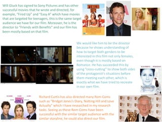 Will Gluck has signed to Sony Pictures and has other
successful movies that he wrote and directed, for
example, “Fired Up” and “Easy A” which have movies
that are targeted for teenagers, this is the same target
audience we have for our film. Moreover, he is the
director to “Friends with Benefits” and our film has
been mostly based on that film.
We would like him to be the director
because he shows understanding of
how to target both genders to be
interested in this film not only females,
even though it is mostly based on
Romance. He has succeeded this by
using “cross-cutting” to show both sides
of the protagonist’s situations before
them meeting each other, which is
exactly what we have tried to recreate
in our own film.
Richard Curtis has also directed many Rom-Coms
such as “Bridget Jones’s Diary, Notting Hill and Love
Actually” which I have researched in my research
tasks. Seeing as these Rom-Coms have been
successful with the similar target audience with the
similar storyline, he could also direct our film.
 