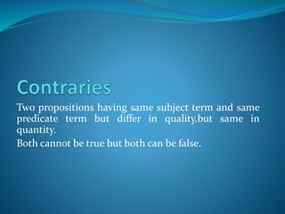 Two propositions having same subject term and same
predicate term but differ in quality,but same in
quantity.
Both cannot be true but both can be false.
 