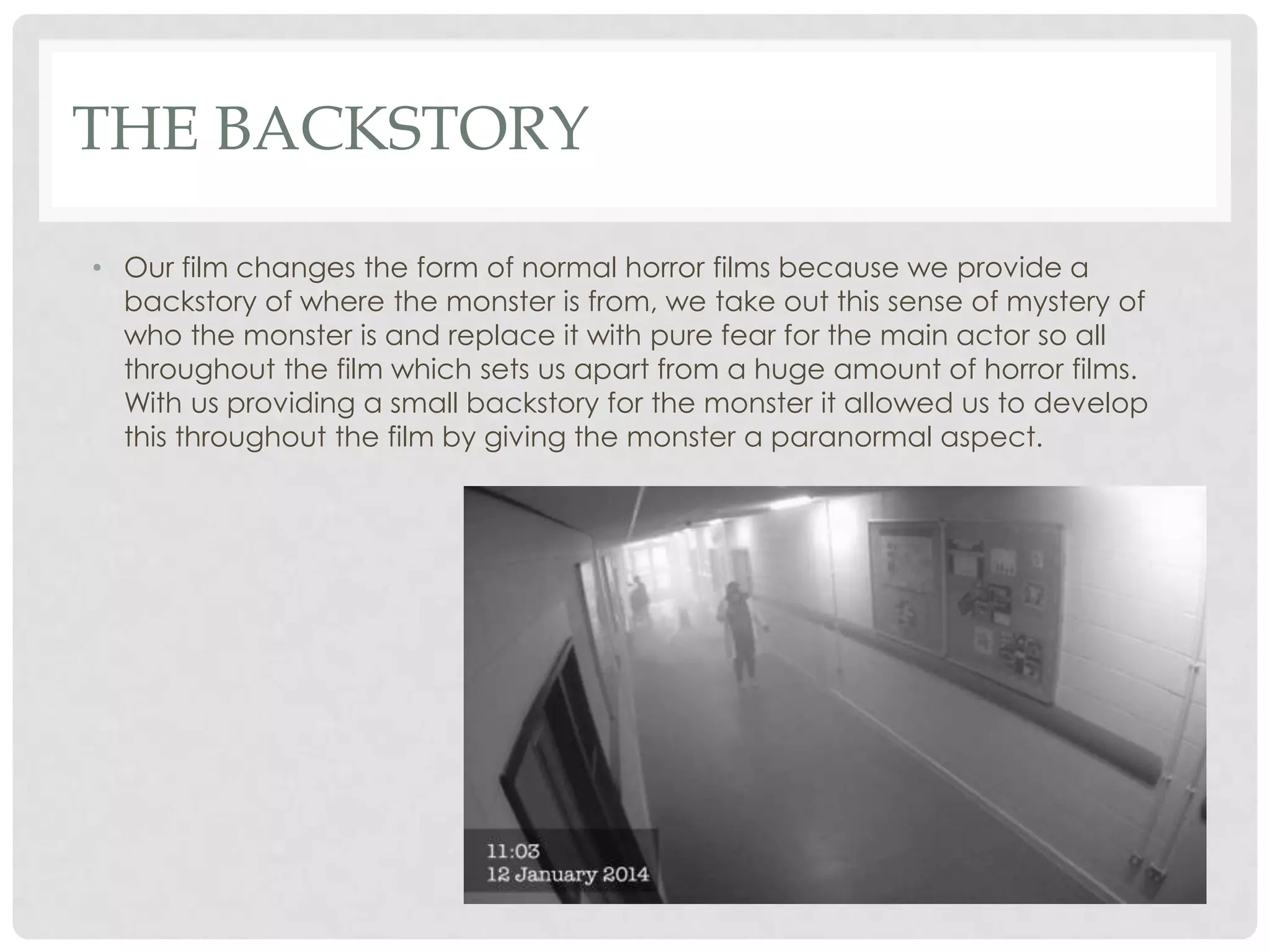 THE BACKSTORY
• Our film changes the form of normal horror films because we provide a
backstory of where the monster is from, we take out this sense of mystery of
who the monster is and replace it with pure fear for the main actor so all
throughout the film which sets us apart from a huge amount of horror films.
With us providing a small backstory for the monster it allowed us to develop
this throughout the film by giving the monster a paranormal aspect.
 