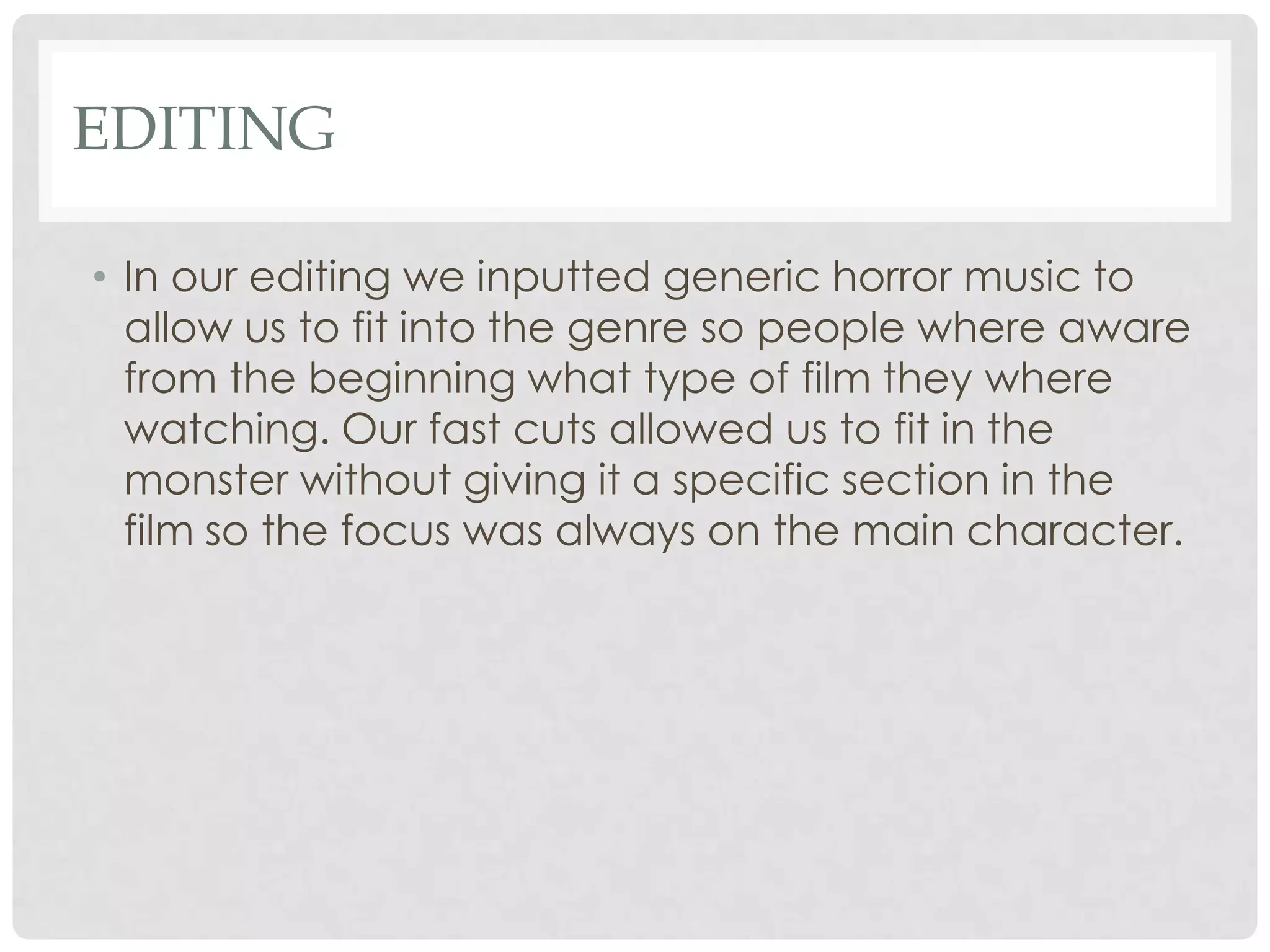 EDITING
• In our editing we inputted generic horror music to
allow us to fit into the genre so people where aware
from the beginning what type of film they where
watching. Our fast cuts allowed us to fit in the
monster without giving it a specific section in the
film so the focus was always on the main character.
 