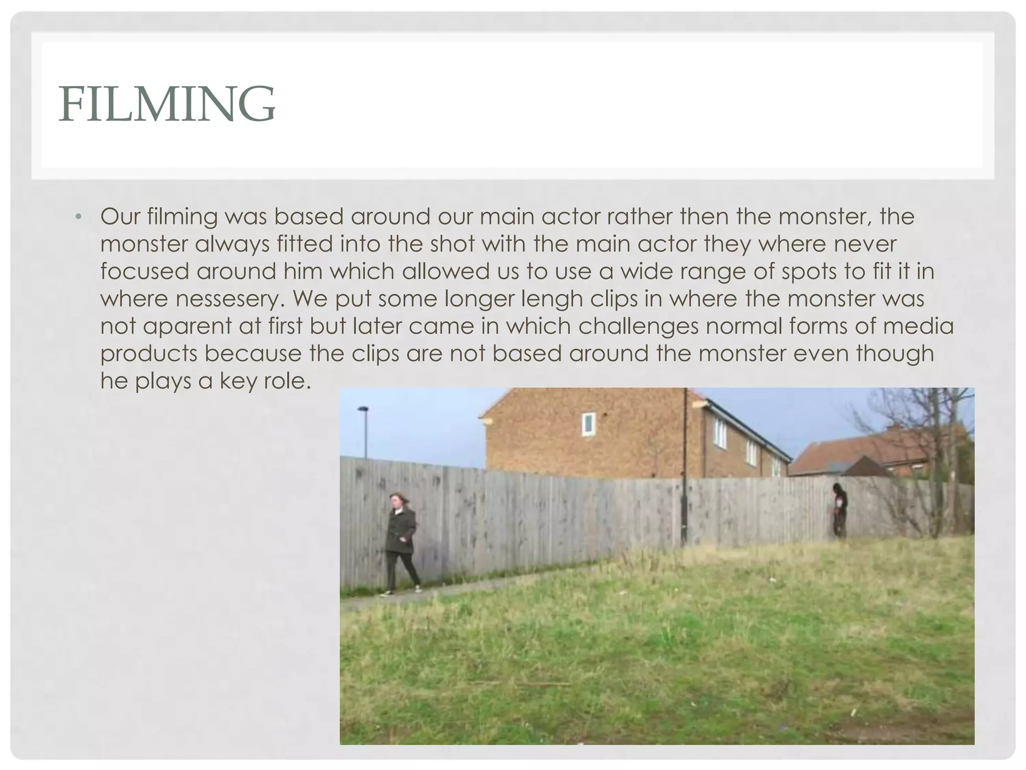 FILMING
• Our filming was based around our main actor rather then the monster, the
monster always fitted into the shot with the main actor they where never
focused around him which allowed us to use a wide range of spots to fit it in
where nessesery. We put some longer lengh clips in where the monster was
not aparent at first but later came in which challenges normal forms of media
products because the clips are not based around the monster even though
he plays a key role.
 