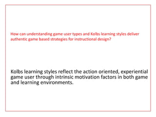How can understanding game user types and Kolbs learning styles deliver
authentic game based strategies for instructional design?
Kolbs learning styles reflect the action oriented, experiential
game user through intrinsic motivation factors in both game
and learning environments.
 