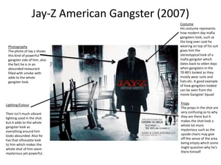 Jay-Z American Gangster (2007)
Photography
The photo of Jay-z shows
this kind of powerful
gangster side of him, also
the fact he is in an
abounded restaurant
filled with smoke with
adds to the whole
gangster look.
Lighting/Colour
Their isn’t much vibrant
lighting used in the shot
but it adds to the whole
gangster look as
everything around him
looks abounded. Also he
has that silhouette look
to him which makes the
whole shot of him seem
mysterious yet powerful.
Costume
His costume represents
how modern day mafia
gangsters look, such as
the long over coat he
wearing on top of his suit
gives him the
stereotypical look of a
mafia gangster which
dates back to olden days
when gangsters in the
70-80’s looked as they
mostly wear suits and
hats etc. A good example
of how gangsters looked
can be seen from the
movie Gangster Squad
Props
The props in the shot are
very confusing as to why
they are there but it
makes the shot look a
whole lot more
mysterious such as the
upside chairs may give
off the sense of the area
being empty which some
might question why he’s
there himself
 