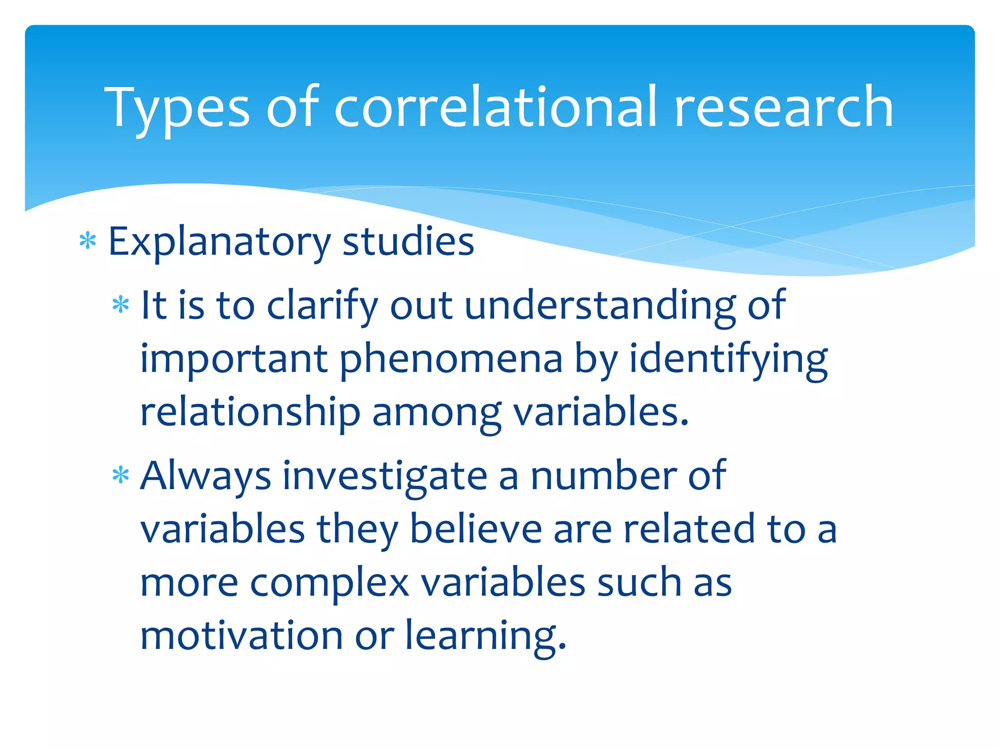  Explanatory studies
 It is to clarify out understanding of
important phenomena by identifying
relationship among variables.
 Always investigate a number of
variables they believe are related to a
more complex variables such as
motivation or learning.
Types of correlational research
 