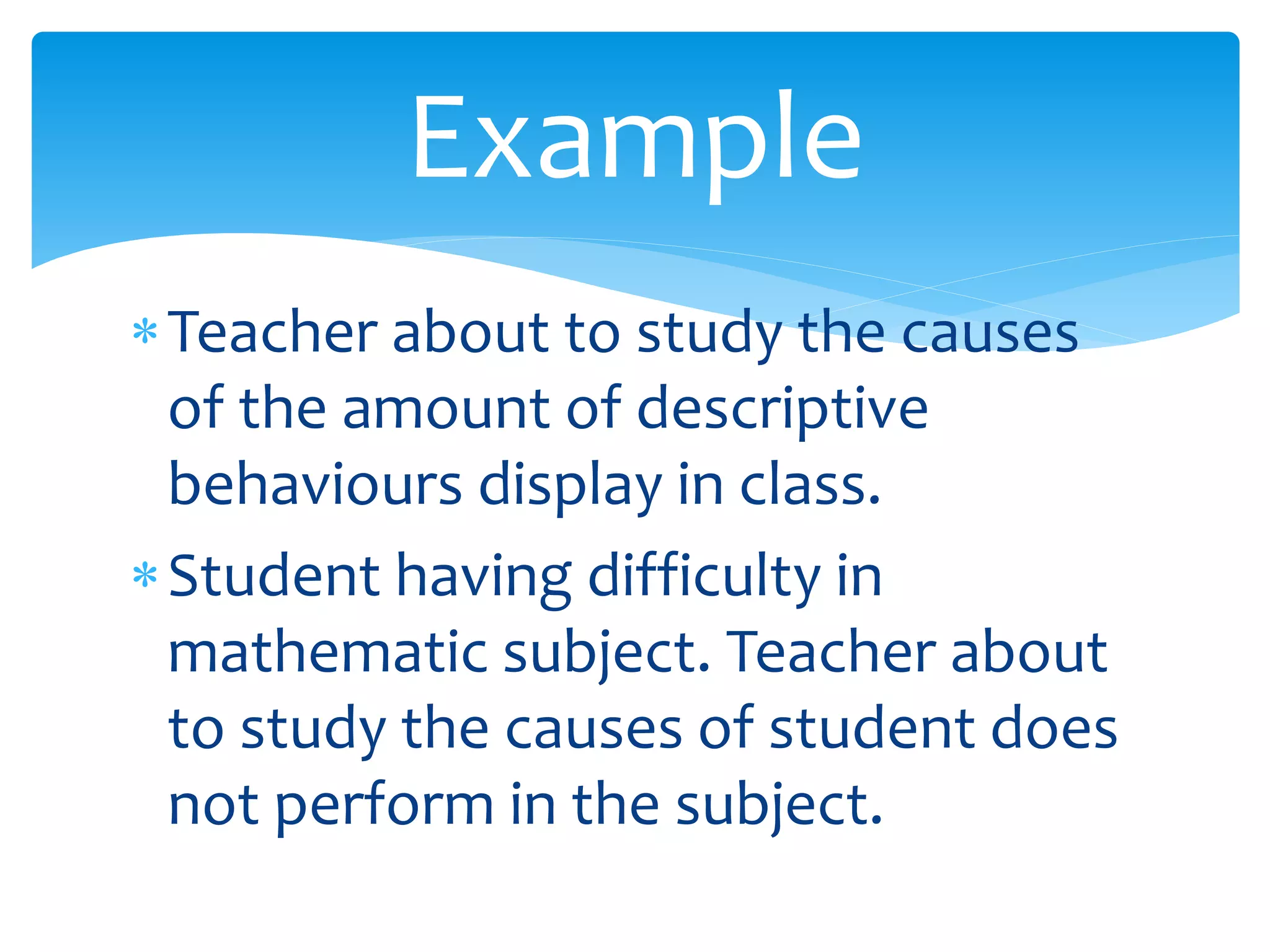 Teacher about to study the causes
of the amount of descriptive
behaviours display in class.
Student having difficulty in
mathematic subject. Teacher about
to study the causes of student does
not perform in the subject.
Example
 