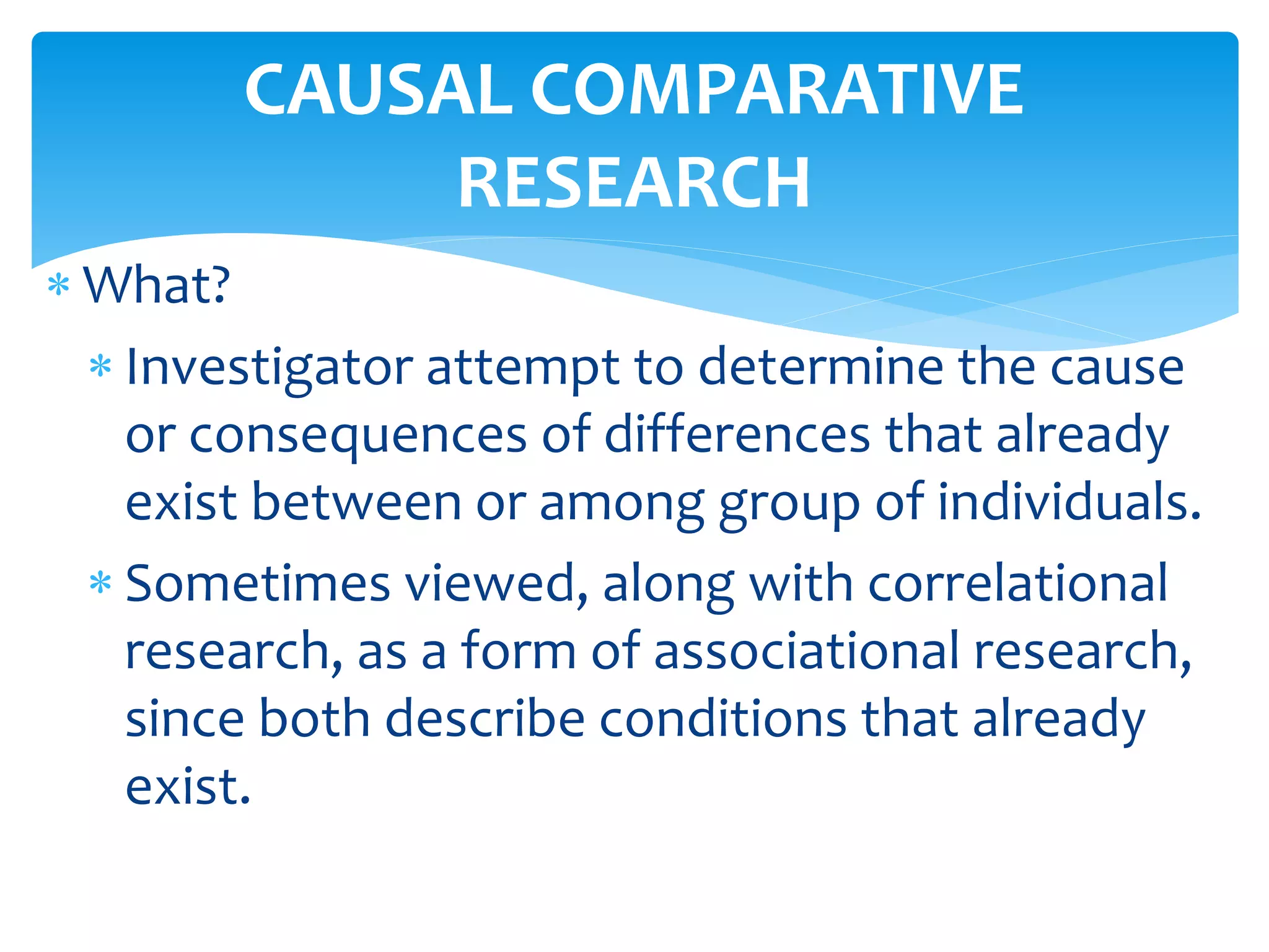  What?
 Investigator attempt to determine the cause
or consequences of differences that already
exist between or among group of individuals.
 Sometimes viewed, along with correlational
research, as a form of associational research,
since both describe conditions that already
exist.
CAUSAL COMPARATIVE
RESEARCH
 