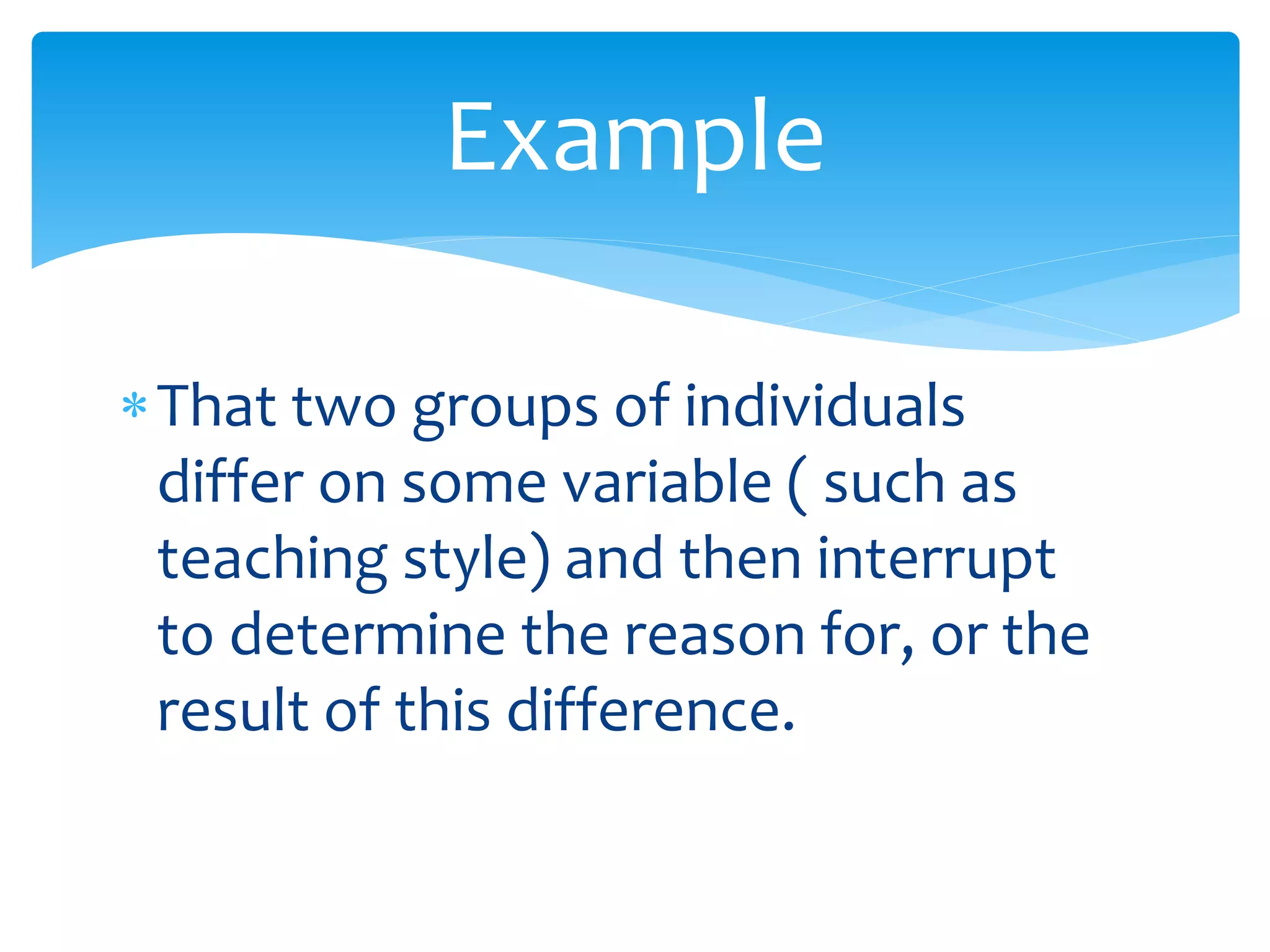 That two groups of individuals
differ on some variable ( such as
teaching style) and then interrupt
to determine the reason for, or the
result of this difference.
Example
 
