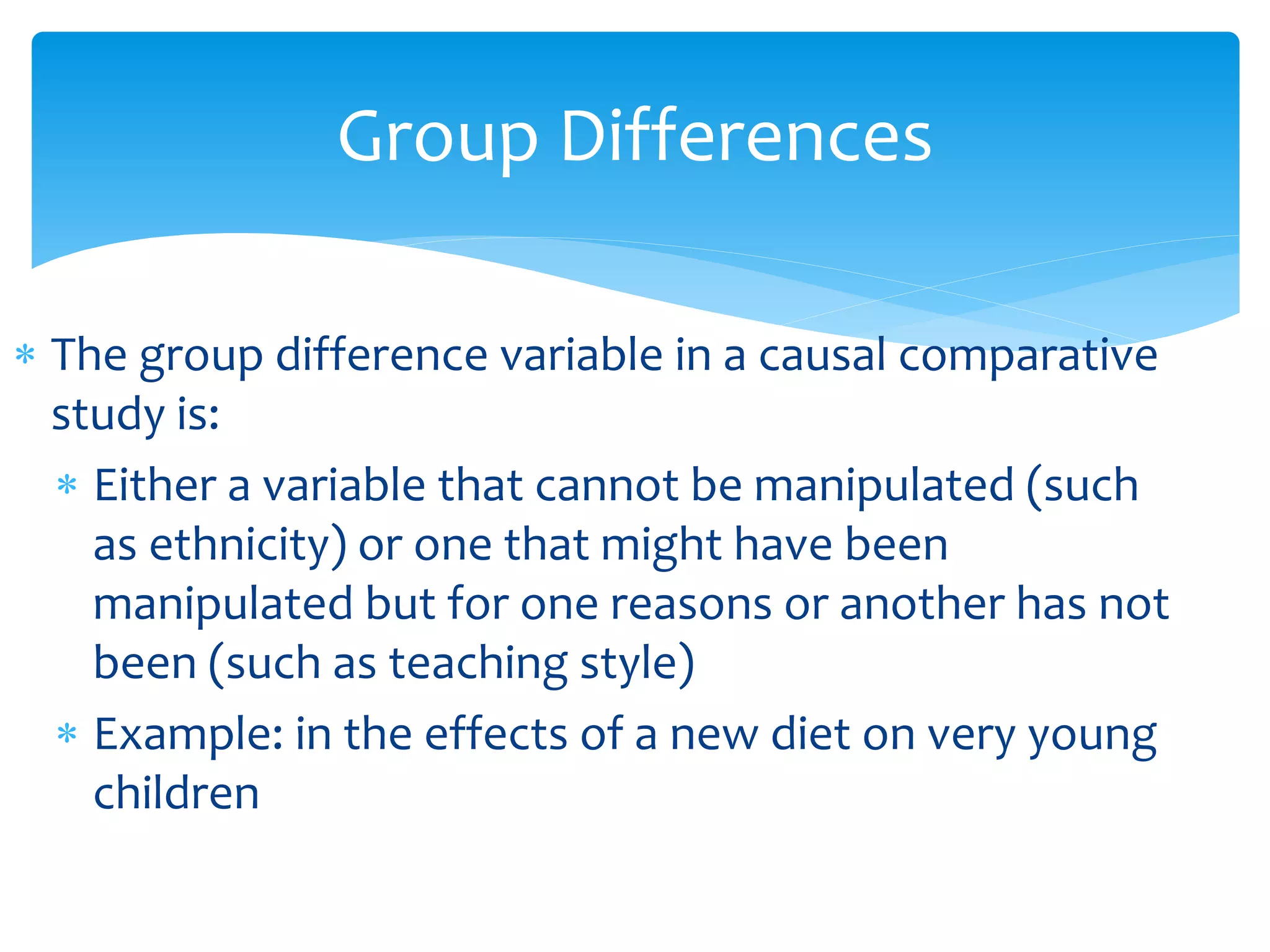 Group Differences
 The group difference variable in a causal comparative
study is:
 Either a variable that cannot be manipulated (such
as ethnicity) or one that might have been
manipulated but for one reasons or another has not
been (such as teaching style)
 Example: in the effects of a new diet on very young
children
 