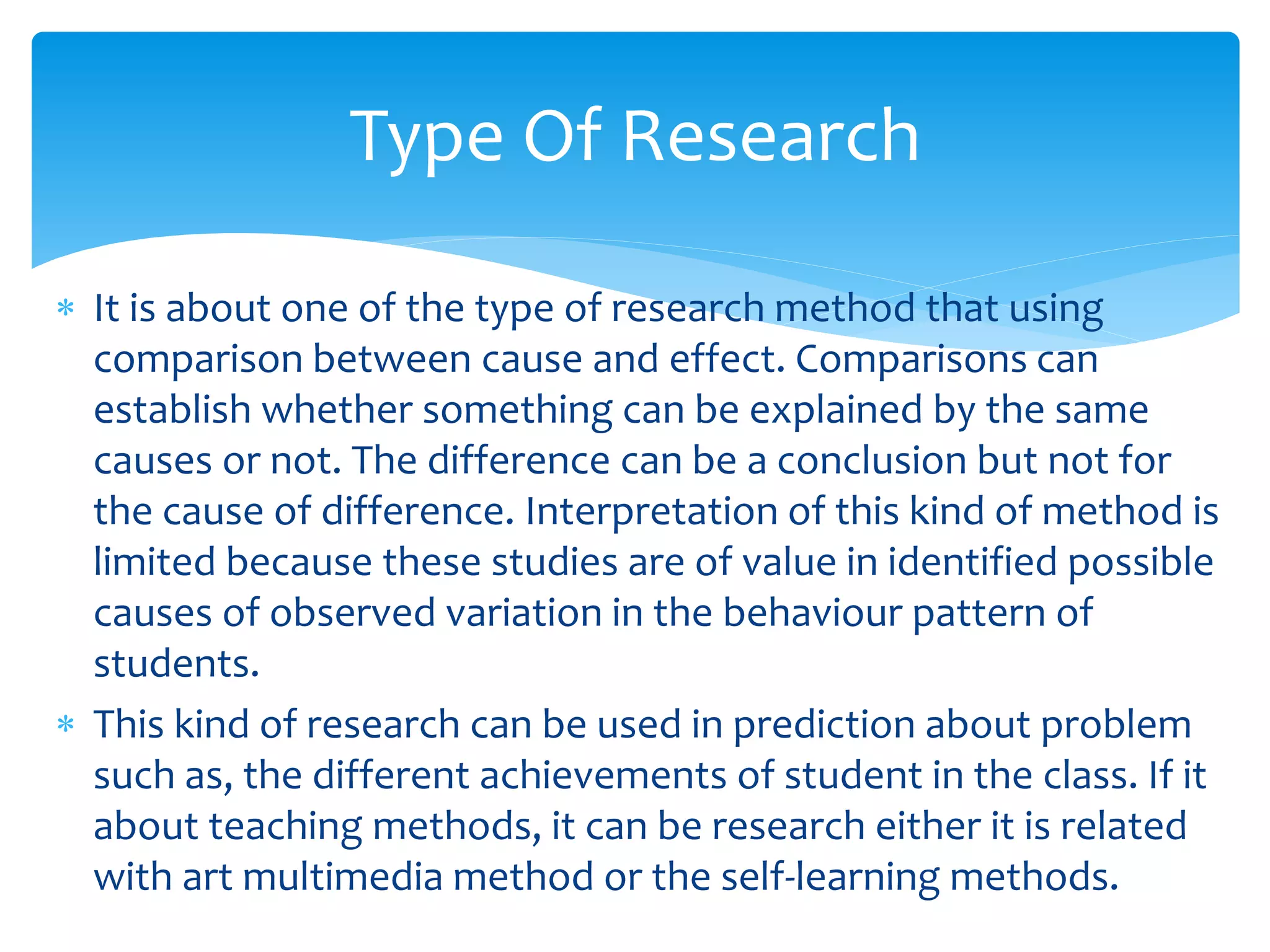  It is about one of the type of research method that using
comparison between cause and effect. Comparisons can
establish whether something can be explained by the same
causes or not. The difference can be a conclusion but not for
the cause of difference. Interpretation of this kind of method is
limited because these studies are of value in identified possible
causes of observed variation in the behaviour pattern of
students.
 This kind of research can be used in prediction about problem
such as, the different achievements of student in the class. If it
about teaching methods, it can be research either it is related
with art multimedia method or the self-learning methods.
Type Of Research
 