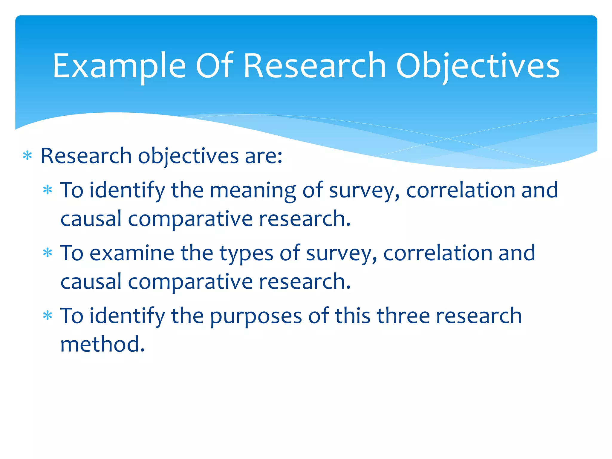  Research objectives are:
 To identify the meaning of survey, correlation and
causal comparative research.
 To examine the types of survey, correlation and
causal comparative research.
 To identify the purposes of this three research
method.
Example Of Research Objectives
 