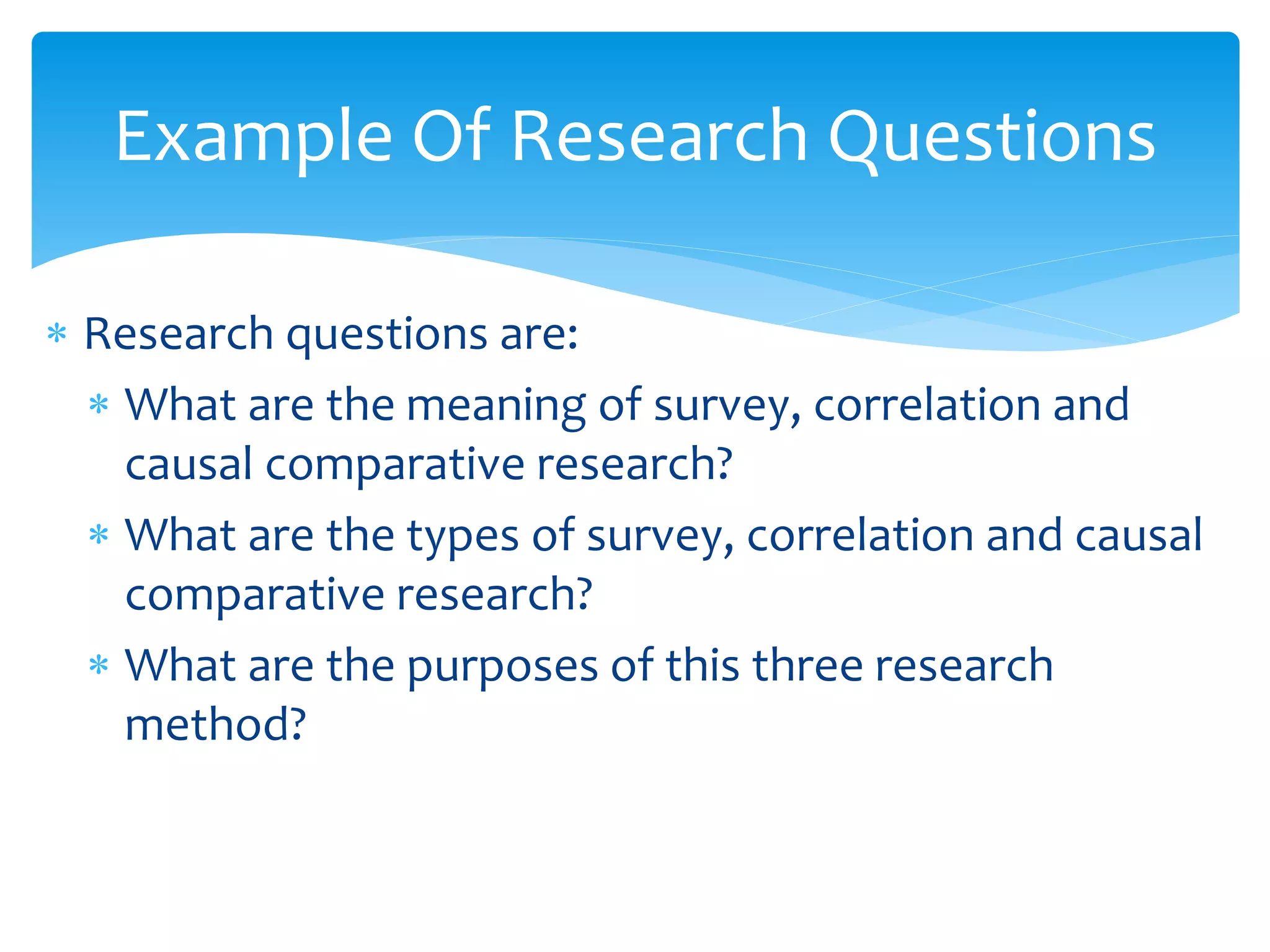  Research questions are:
 What are the meaning of survey, correlation and
causal comparative research?
 What are the types of survey, correlation and causal
comparative research?
 What are the purposes of this three research
method?
Example Of Research Questions
 