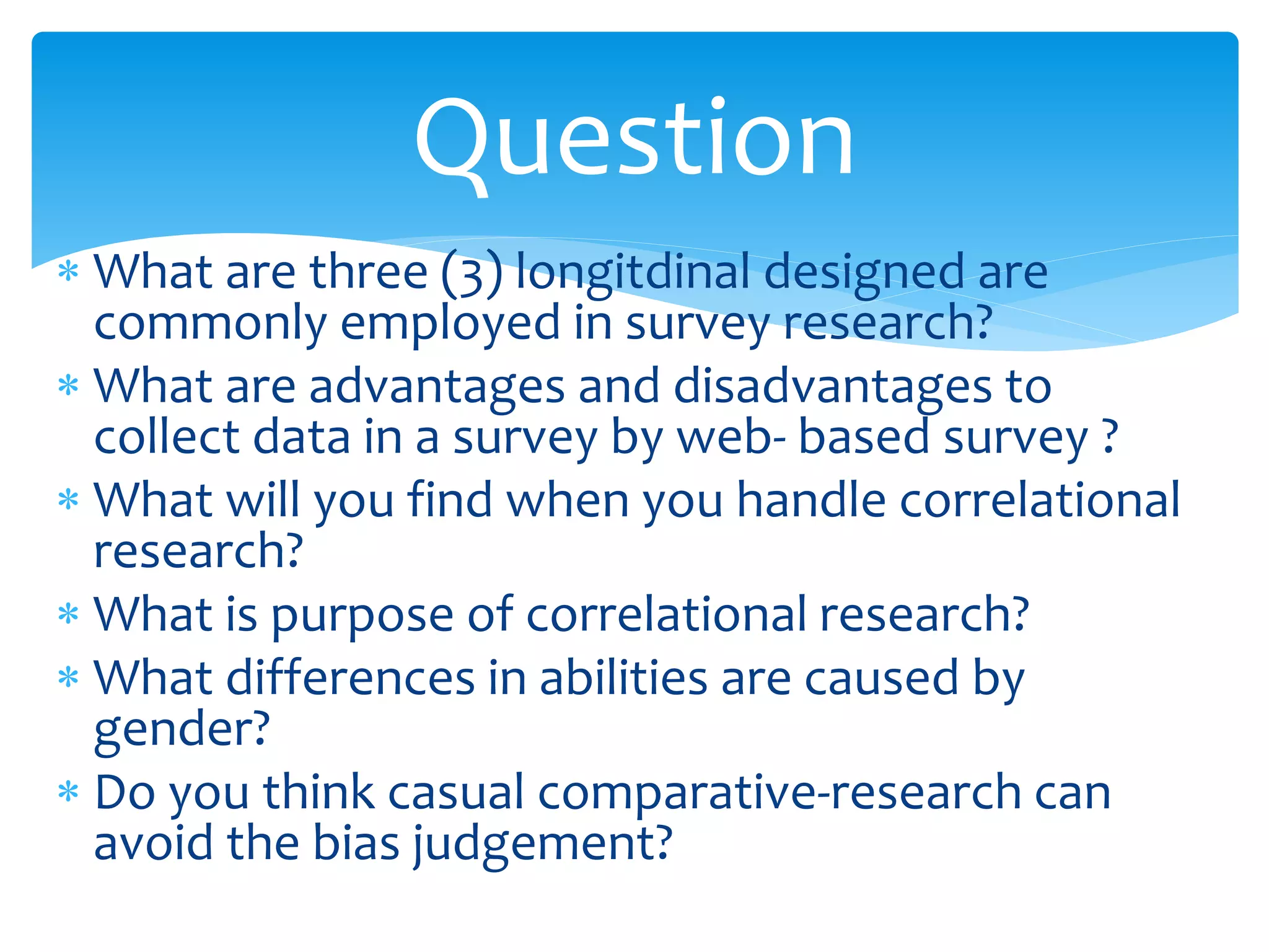  What are three (3) longitdinal designed are
commonly employed in survey research?
 What are advantages and disadvantages to
collect data in a survey by web- based survey ?
 What will you find when you handle correlational
research?
 What is purpose of correlational research?
 What differences in abilities are caused by
gender?
 Do you think casual comparative-research can
avoid the bias judgement?
Question
 