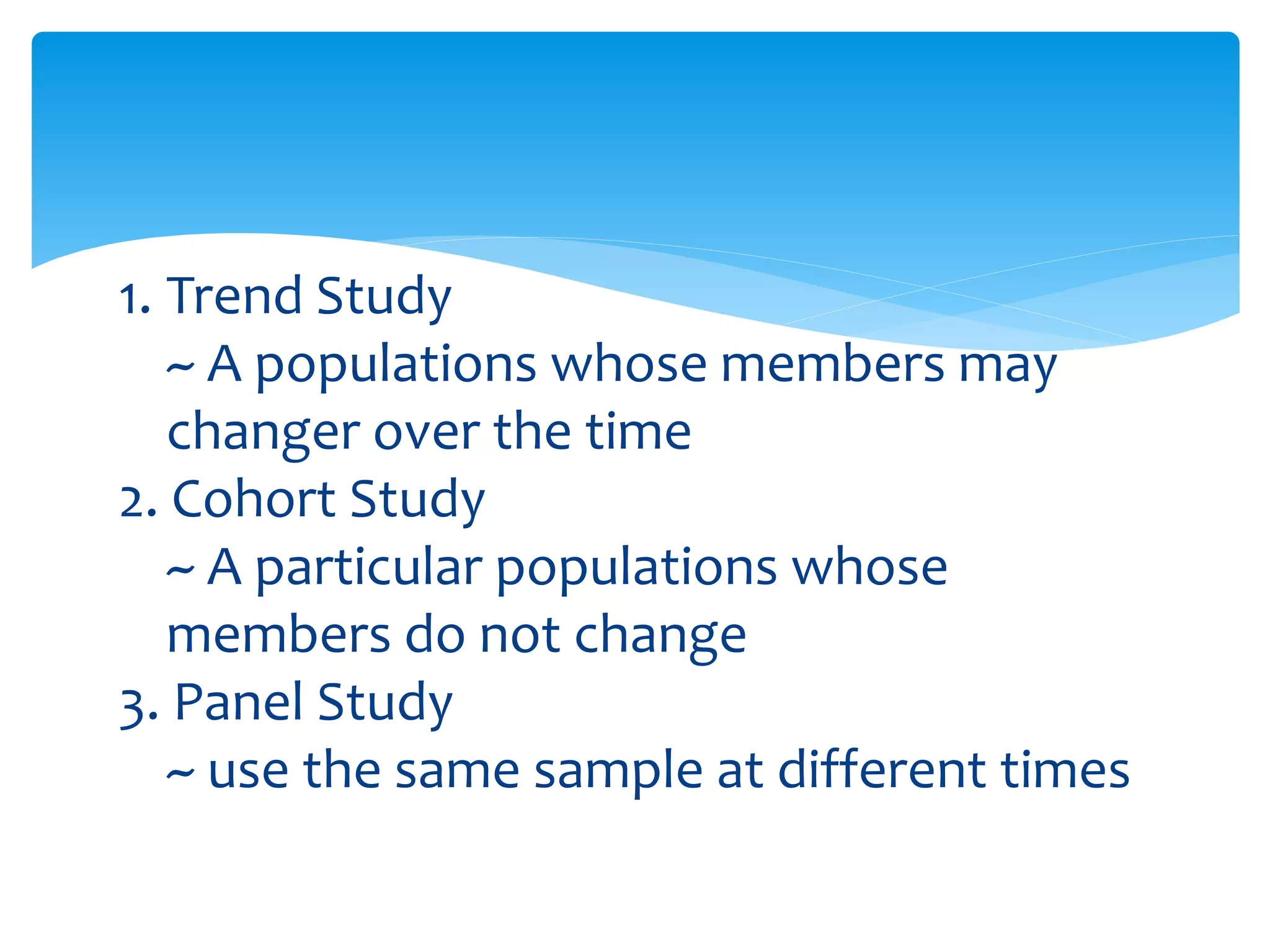 1. Trend Study
~ A populations whose members may
changer over the time
2. Cohort Study
~ A particular populations whose
members do not change
3. Panel Study
~ use the same sample at different times
 