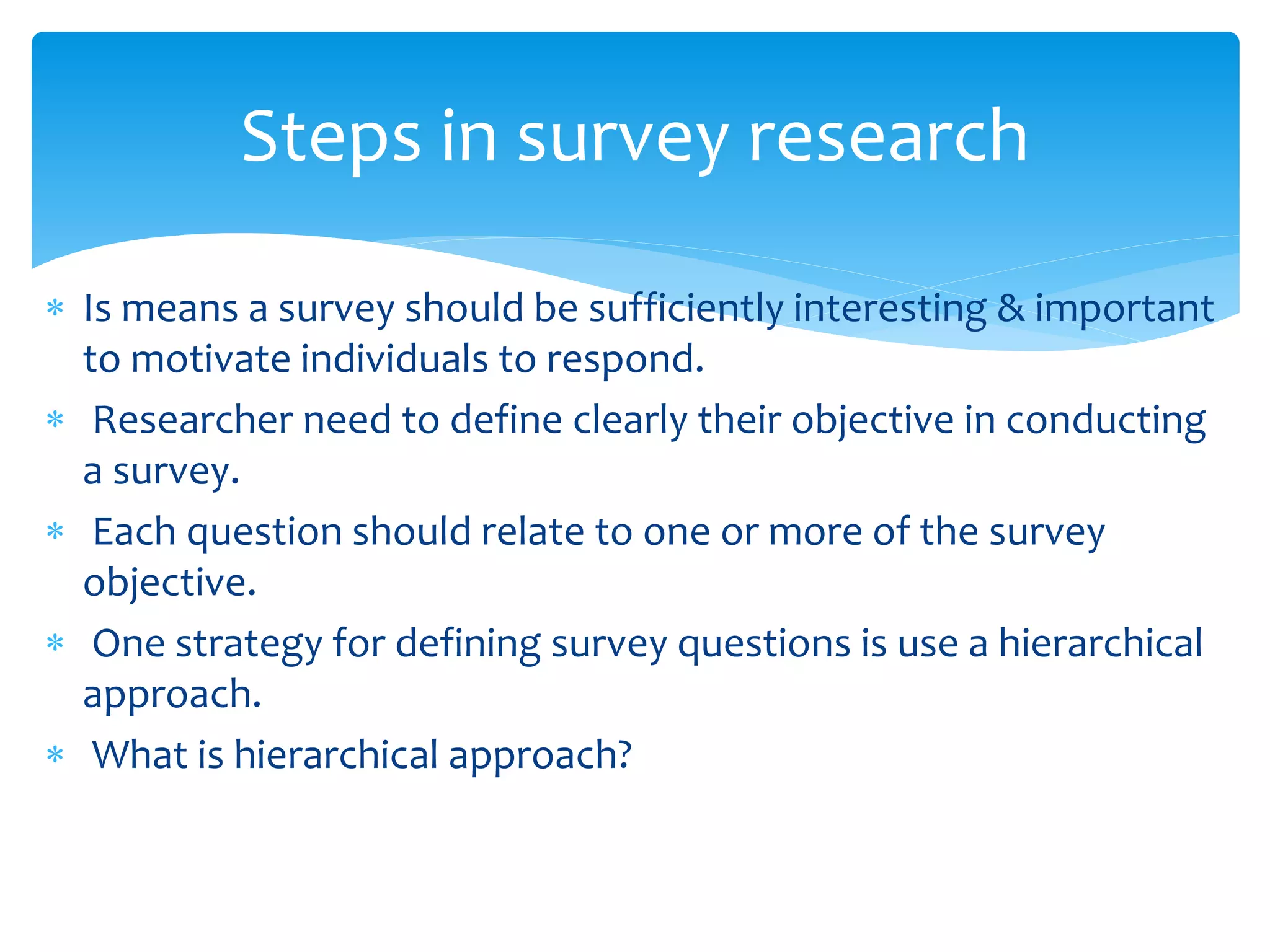  Is means a survey should be sufficiently interesting & important
to motivate individuals to respond.
 Researcher need to define clearly their objective in conducting
a survey.
 Each question should relate to one or more of the survey
objective.
 One strategy for defining survey questions is use a hierarchical
approach.
 What is hierarchical approach?
Steps in survey research
 