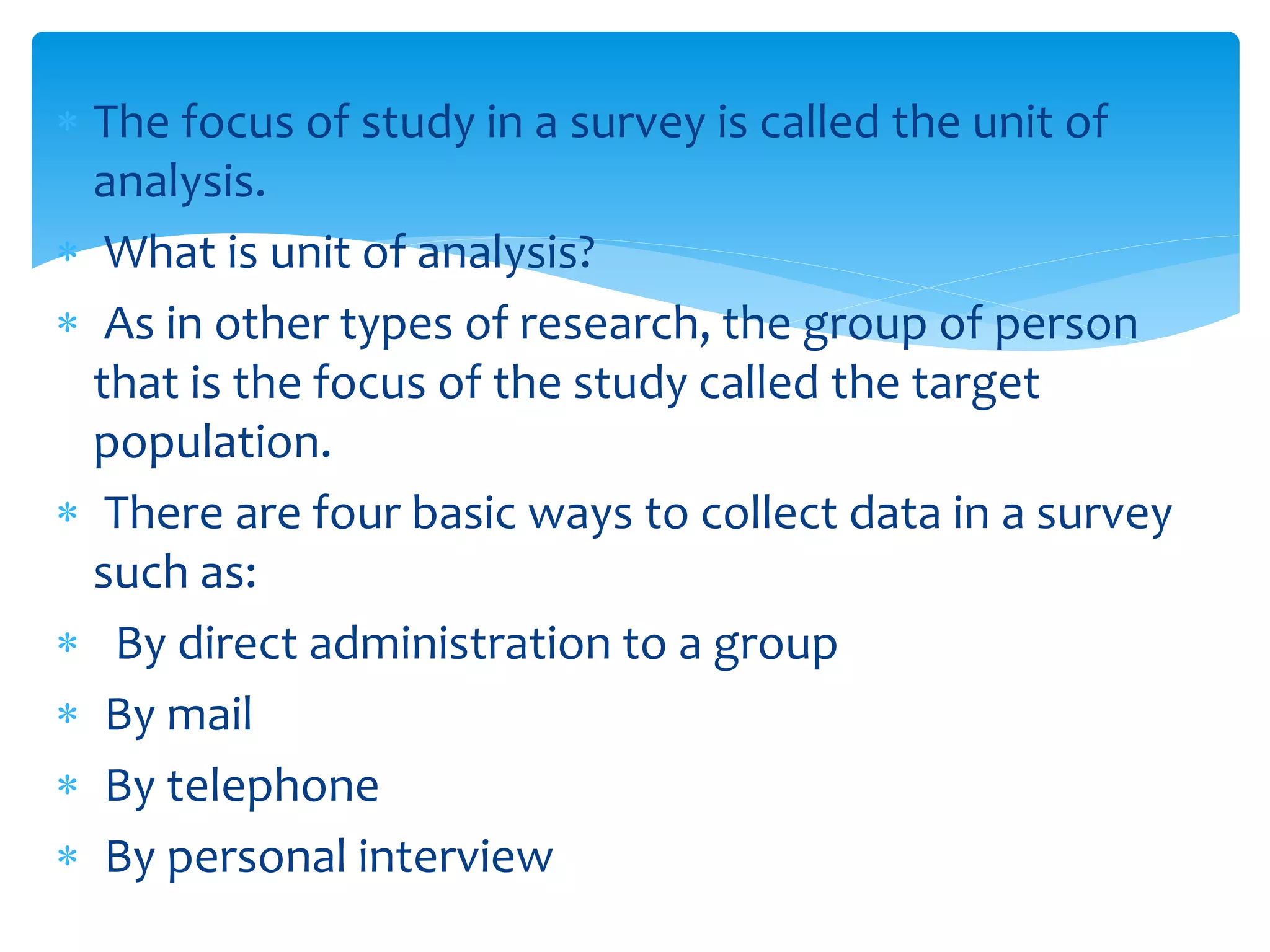  The focus of study in a survey is called the unit of
analysis.
 What is unit of analysis?
 As in other types of research, the group of person
that is the focus of the study called the target
population.
 There are four basic ways to collect data in a survey
such as:
 By direct administration to a group
 By mail
 By telephone
 By personal interview
 