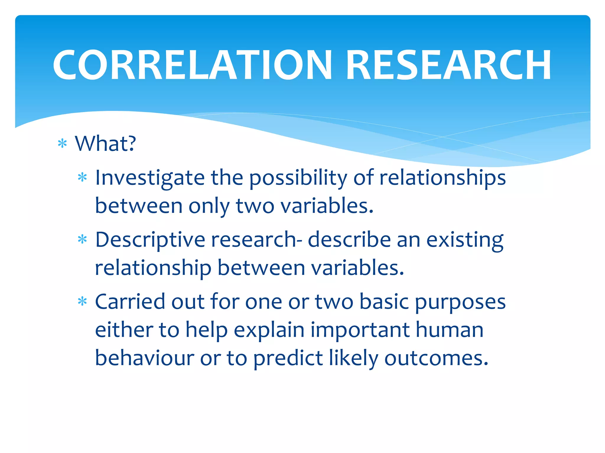 What?
 Investigate the possibility of relationships
between only two variables.
 Descriptive research- describe an existing
relationship between variables.
 Carried out for one or two basic purposes
either to help explain important human
behaviour or to predict likely outcomes.
CORRELATION RESEARCH
 